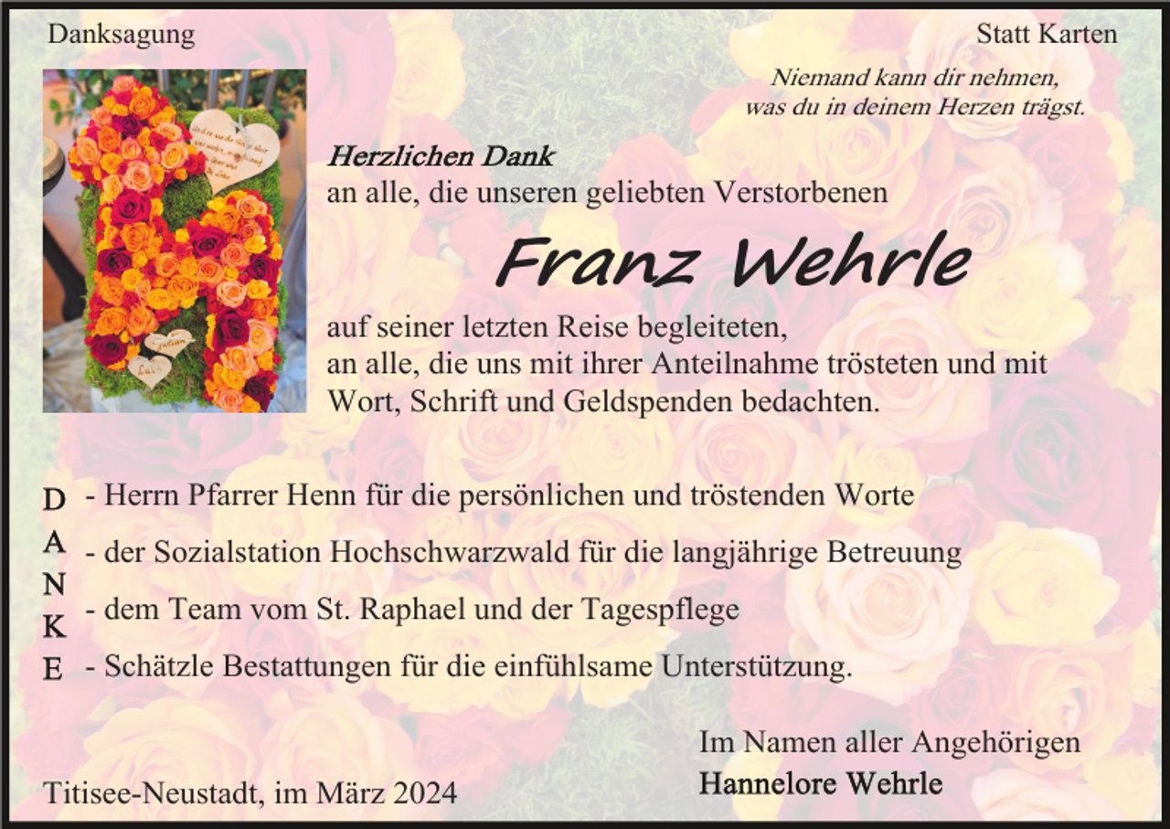 <p>Danksagung</p><p>Statt Karten<br />Niemand kann dir nehmen,<br />was du in deinem Herzen trägst.</p><p>an alle, die unseren geliebten Verstorbenen</p><p>Franz Wehrle<br />auf seiner letzten Reise begleiteten,<br />an alle, die uns mit ihrer Anteilnahme trösteten und mit<br />Wort, Schrift und Geldspenden bedachten.<br />- Herrn Pfarrer Henn für die persönlichen und tröstenden Worte<br />- der Sozialstation Hochschwarzwald für die langjährige Betreuung<br />- dem Team vom St. Raphael und der Tagespflege<br />- Schätzle Bestattungen für die einfühlsame Unterstützung.<br />Im Namen aller Angehörigen<br />Titisee-Neustadt, im März 2024</p>