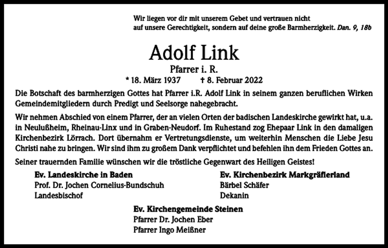 <p>Wir liegen vor dir mit unserem Gebet und vertrauen nicht<br />auf unsere Gerechtigkeit, sondern auf deine große Barmherzigkeit. Dan. 9, 18b</p><p>Adolf Link<br />Pfarrer i. R.</p><p>* 18. März 1937</p><p>† 8. Februar 2022</p><p>Die Botschaft des barmherzigen Gottes hat Pfarrer i.R. Adolf Link in seinem ganzen beruflichen Wirken<br />Gemeindemitgliedern durch Predigt und Seelsorge nahegebracht.<br />Wir nehmen Abschied von einem Pfarrer, der an vielen Orten der badischen Landeskirche gewirkt hat, u.a.<br />in Neulußheim, Rheinau-Linx und in Graben-Neudorf. Im Ruhestand zog Ehepaar Link in den damaligen<br />Kirchenbezirk Lörrach. Dort übernahm er Vertretungsdienste, um weiterhin Menschen die Liebe Jesu<br />Christi nahe zu bringen. Wir sind ihm zu großem Dank verpflichtet und befehlen ihn dem Frieden Gottes an.<br />Seiner trauernden Familie wünschen wir die tröstliche Gegenwart des Heiligen Geistes!<br />Ev. Landeskirche in Baden<br />Prof. Dr. Jochen Cornelius-Bundschuh<br />Landesbischof</p><p>Ev. Kirchenbezirk Markgräflerland<br />Bärbel Schäfer<br />Dekanin</p><p>Ev. Kirchengemeinde Steinen<br />Pfarrer Dr. Jochen Eber<br />Pfarrer Ingo Meißner</p>