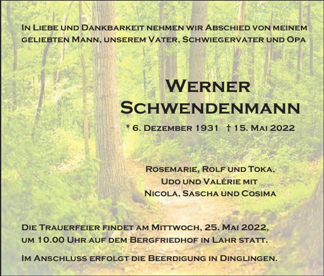 <p>In Liebe und Dankbarkeit nehmen wir Abschied von meinem<br />geliebten Mann, unserem Vater, Schwiegervater und Opa</p><p>Werner<br />Schwendenmann<br />* 6. Dezember 1931 † 15. Mai 2022</p><p>Rosemarie, Rolf und Toka,<br />Udo und Valérie mit<br />Nicola, Sascha und Cosima</p><p>Die Trauerfeier findet am Mittwoch, 25. Mai 2022,<br />um 10.00 Uhr auf dem Bergfriedhof in Lahr statt.<br />Im Anschluss erfolgt die Beerdigung in Dinglingen.</p>