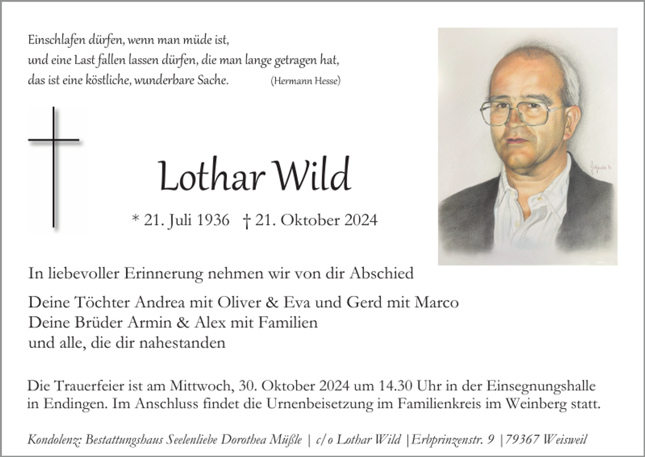 <p>Einschlafen dürfen, wenn man müde ist,<br />und eine Last fallen lassen dürfen, die man lange getragen hat,<br />das ist eine köstliche, wunderbare Sache.<br />(Hermann Hesse)</p>
<p>Lothar Wild<br />* 21. Juli 1936 † 21. Oktober 2024<br />In liebevoller Erinnerung nehmen wir von dir Abschied<br />Deine Töchter Andrea mit Oliver &amp; Eva und Gerd mit Marco<br />Deine Brüder Armin &amp; Alex mit Familien<br />und alle, die dir nahestanden<br />Die Trauerfeier ist am Mittwoch, 30. Oktober 2024 um 14.30 Uhr in der Einsegnungshalle<br />in Endingen. Im Anschluss findet die Urnenbeisetzung im Familienkreis im Weinberg statt.<br />Kondolenz: Bestattungshaus Seelenliebe Dorothea Müßle | c/o Lothar Wild |Erbprinzenstr. 9 |79367 Weisweil</p>