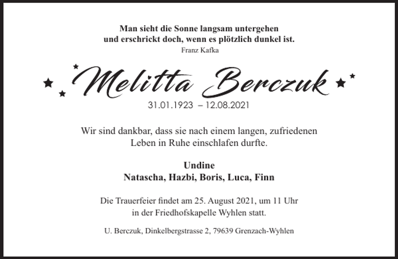 <p>Man sieht die Sonne langsam untergehen<br />und erschrickt doch, wenn es plötzlich dunkel ist.<br />Franz Kafka</p><p>31.01.1923 – 12.08.2021</p><p>Wir sind dankbar, dass sie nach einem langen, zufriedenen<br />Leben in Ruhe einschlafen durfte.<br />Undine<br />Natascha, Hazbi, Boris, Luca, Finn<br />Die Trauerfeier findet am 25. August 2021, um 11 Uhr<br />in der Friedhofskapelle Wyhlen statt.<br />U. Berczuk, Dinkelbergstrasse 2, 79639 Grenzach-Wyhlen</p>