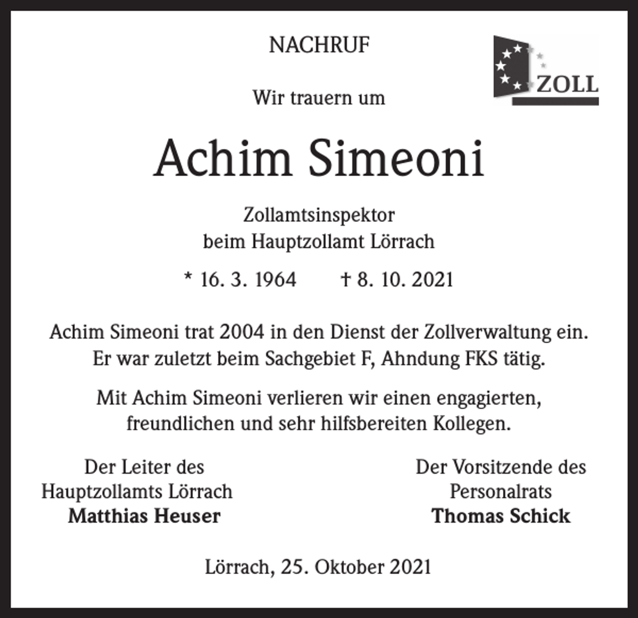 <p>NACHRUF<br />Wir trauern um</p><p>Achim Simeoni<br />Zollamtsinspektor<br />beim Hauptzollamt Lörrach<br />* 16. 3. 1964 † 8. 10. 2021<br />Achim Simeoni trat 2004 in den Dienst der Zollverwaltung ein.<br />Er war zuletzt beim Sachgebiet F, Ahndung FKS tätig.<br />Mit Achim Simeoni verlieren wir einen engagierten,<br />freundlichen und sehr hilfsbereiten Kollegen.</p><p>Der Leiter des<br />Hauptzollamts Lörrach<br />Matthias Heuser</p><p>Der Vorsitzende des<br />Personalrats<br />Thomas Schick</p><p>Lörrach, 25. Oktober 2021</p>