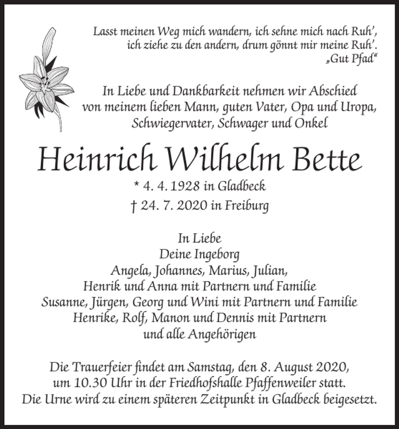 <p>Lasst meinen Weg mich wandern, ich sehne mich nach Ruh’,<br />ich ziehe zu den andern, drum gönnt mir meine Ruh’.<br />„Gut Pfad“</p><p>In Liebe und Dankbarkeit nehmen wir Abschied<br />von meinem lieben Mann, guten Vater, Opa und Uropa,<br />Schwiegervater, Schwager und Onkel</p><p>Heinrich Wilhelm Bette<br />* 4. 4. 1928 in Gladbeck<br />† 24. 7. 2020 in Freiburg</p><p>In Liebe<br />Deine Ingeborg<br />Angela, Johannes, Marius, Julian,<br />Henrik und Anna mit Partnern und Familie<br />Susanne, Jürgen, Georg und Wini mit Partnern und Familie<br />Henrike, Rolf, Manon und Dennis mit Partnern<br />und alle Angehörigen<br />Die Trauerfeier findet am Samstag, den 8. August 2020,<br />um 10.30 Uhr in der Friedhofshalle Pfaffenweiler statt.<br />Die Urne wird zu einem späteren Zeitpunkt in Gladbeck beigesetzt.</p>