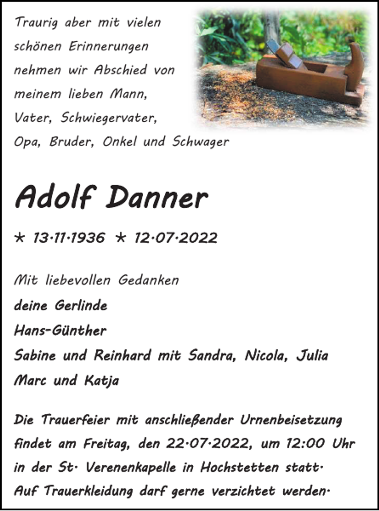 <p>Traurig aber mit vielen<br />schönen Erinnerungen<br />nehmen wir Abschied von<br />meinem lieben Mann,<br />Vater, Schwiegervater,<br />Opa, Bruder, Onkel und Schwager</p><p>Adolf Danner<br /> 13.11.1936  12.07.2022<br />Mit liebevollen Gedanken<br />deine Gerlinde<br />Hans-Günther<br />Sabine und Reinhard mit Sandra, Nicola, Julia<br />Marc und Katja<br />Die Trauerfeier mit anschließender Urnenbeisetzung<br />findet am Freitag, den 22.07.2022, um 12:00 Uhr<br />in der St. Verenenkapelle in Hochstetten statt.<br />Auf Trauerkleidung darf gerne verzichtet werden.</p>
