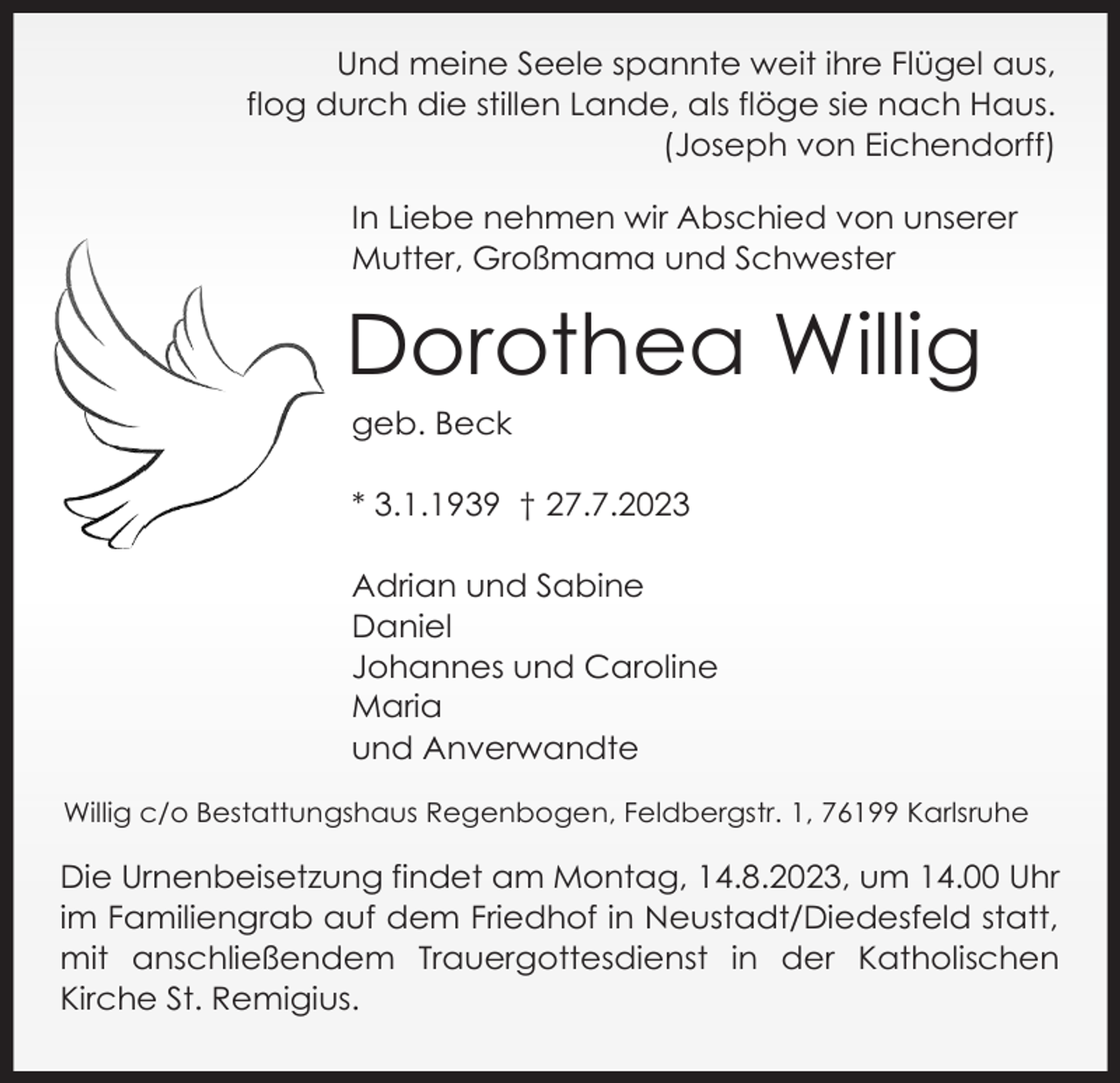 <p>Und meine Seele spannte weit ihre Flügel aus,<br />flog durch die stillen Lande, als flöge sie nach Haus.<br />(Joseph von Eichendorff)<br />In Liebe nehmen wir Abschied von unserer<br />Mutter, Großmama und Schwester</p><p>Dorothea Willig<br />geb. Beck<br />* 3.1.1939 † 27.7.2023<br />Adrian und Sabine<br />Daniel<br />Johannes und Caroline<br />Maria<br />und Anverwandte<br />Willig c/o Bestattungshaus Regenbogen, Feldbergstr. 1, 76199 Karlsruhe</p><p>Die Urnenbeisetzung findet am Montag, 14.8.2023, um 14.00 Uhr<br />im Familiengrab auf dem Friedhof in Neustadt/Diedesfeld statt,<br />mit anschließendem Trauergottesdienst in der Katholischen<br />Kirche St. Remigius.</p>