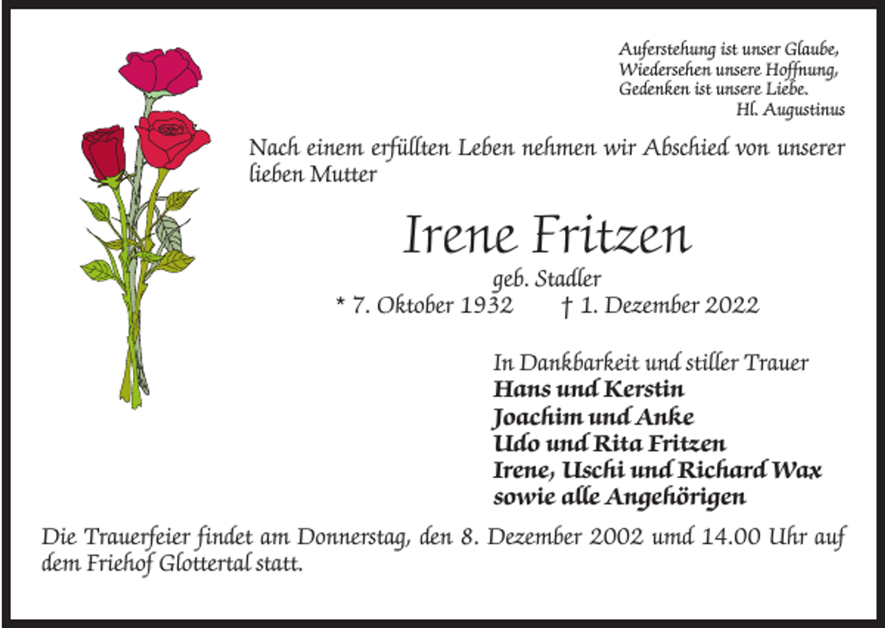 <p>Auferstehung ist unser Glaube,<br />Wiedersehen unsere Hoffnung,<br />Gedenken ist unsere Liebe.</p><p>Hl. Augustinus</p><p>Nach einem erfüllten Leben nehmen wir Abschied von unserer<br />lieben Mutter</p><p>Irene Fritzen</p><p>geb. Stadler<br />* 7. Oktober 1932 † 1. Dezember 2022<br />In Dankbarkeit und stiller Trauer<br />Hans und Kerstin<br />Joachim und Anke<br />Udo und Rita Fritzen<br />Irene, Uschi und Richard Wax<br />sowie alle Angehörigen<br />Die Trauerfeier findet am Donnerstag, den 8. Dezember 2002 umd 14.00 Uhr auf<br />dem Friehof Glottertal statt.</p>