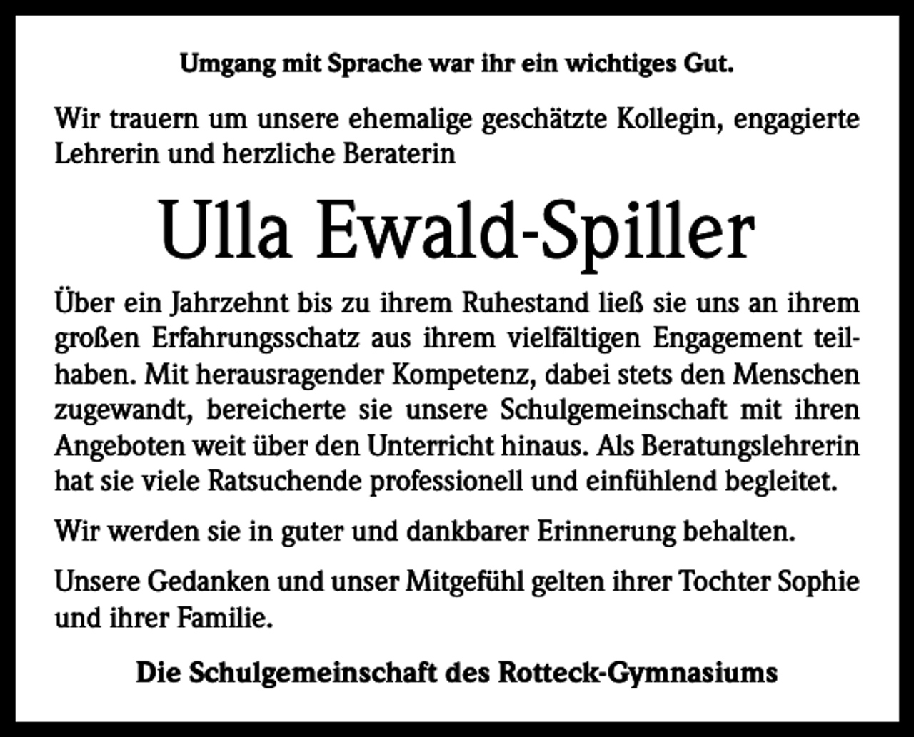 <p>Umgang mit Sprache war ihr ein wichtiges Gut.</p><p>Wir trauern um unsere ehemalige geschätzte Kollegin, engagierte<br />Lehrerin und herzliche Beraterin</p><p>Ulla Ewald-Spiller<br />Über ein Jahrzehnt bis zu ihrem Ruhestand ließ sie uns an ihrem<br />großen Erfahrungsschatz aus ihrem vielfältigen Engagement teilhaben. Mit herausragender Kompetenz, dabei stets den Menschen<br />zugewandt, bereicherte sie unsere Schulgemeinschaft mit ihren<br />Angeboten weit über den Unterricht hinaus. Als Beratungslehrerin<br />hat sie viele Ratsuchende professionell und einfühlend begleitet.<br />Wir werden sie in guter und dankbarer Erinnerung behalten.<br />Unsere Gedanken und unser Mitgefühl gelten ihrer Tochter Sophie<br />und ihrer Familie.<br />Die Schulgemeinschaft des Rotteck-Gymnasiums</p>