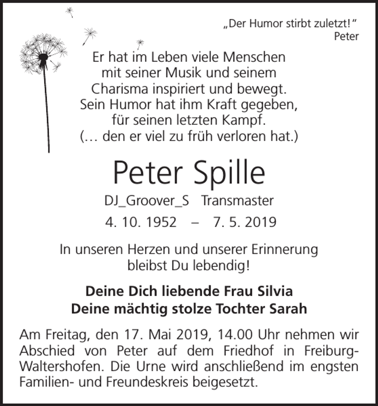 <p>„Der Humor stirbt zuletzt!“<br />Peter</p><p>Er hat im Leben viele Menschen<br />mit seiner Musik und seinem<br />Charisma inspiriert und bewegt.<br />Sein Humor hat ihm Kraft gegeben,<br />für seinen letzten Kampf.<br />(… den er viel zu früh verloren hat.)</p><p>Peter Spille<br />DJ_Groover_S Transmaster<br />4. 10. 1952 – 7. 5. 2019<br />In unseren Herzen und unserer Erinnerung<br />bleibst Du lebendig!<br />Deine Dich liebende Frau Silvia<br />Deine mächtig stolze Tochter Sarah<br />Am Freitag, den 17. Mai 2019, 14.00 Uhr nehmen wir<br />Abschied von Peter auf dem Friedhof in FreiburgWaltershofen. Die Urne wird anschließend im engsten<br />Familien- und Freundeskreis beigesetzt.</p>