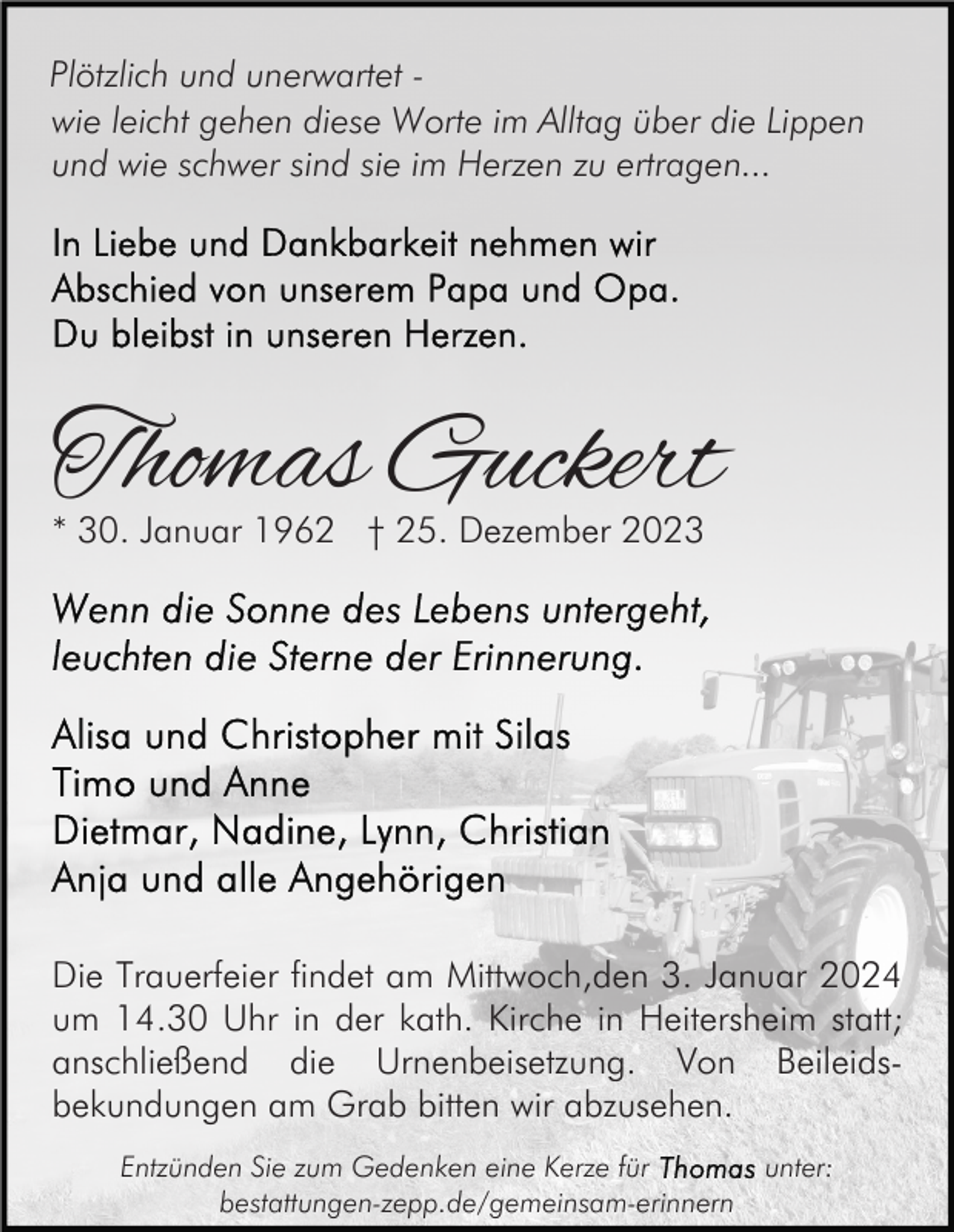 <p>Plötzlich und unerwartet wie leicht gehen diese Worte im Alltag über die Lippen<br />und wie schwer sind sie im Herzen zu ertragen...</p><p>Thomas Guckert<br />* 30. Januar 1962 † 25. Dezember 2023</p><p>Die Trauerfeier findet am Mittwoch,den 3. Januar 2024<br />um 14.30 Uhr in der kath. Kirche in Heitersheim statt;<br />anschließend die Urnenbeisetzung. Von Beileidsbekundungen am Grab bitten wir abzusehen.<br />Entzünden Sie zum Gedenken eine Kerze für<br />bestattungen-zepp.de/gemeinsam-erinnern</p><p>unter:</p>