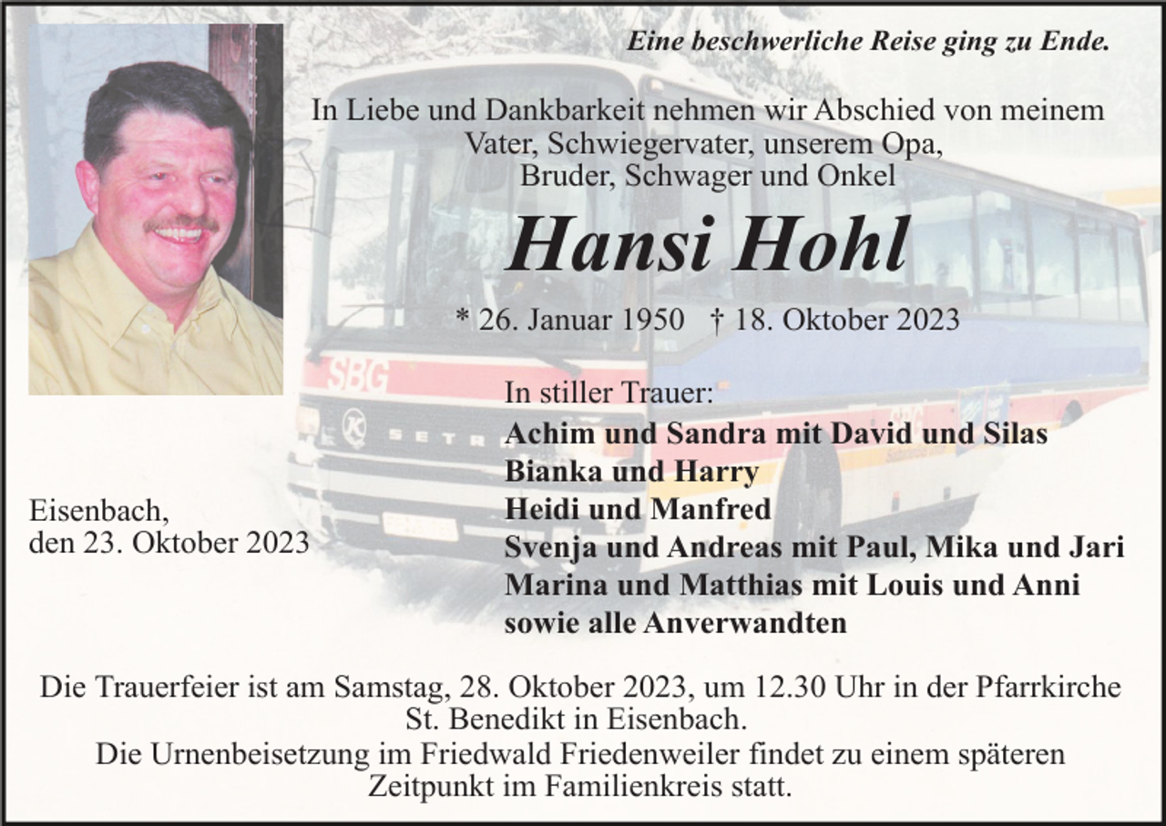 <p>Eine beschwerliche Reise ging zu Ende.</p><p>In Liebe und Dankbarkeit nehmen wir Abschied von meinem<br />Vater, Schwiegervater, unserem Opa,<br />Bruder, Schwager und Onkel</p><p>Hansi Hohl<br />* 26. Januar 1950 † 18. Oktober 2023</p><p>Eisenbach,<br />den 23. Oktober 2023</p><p>In stiller Trauer:<br />Achim und Sandra mit David und Silas<br />Bianka und Harry<br />Heidi und Manfred<br />Svenja und Andreas mit Paul, Mika und Jari<br />Marina und Matthias mit Louis und Anni<br />sowie alle Anverwandten</p><p>Die Trauerfeier ist am Samstag, 28. Oktober 2023, um 12.30 Uhr in der Pfarrkirche<br />St. Benedikt in Eisenbach.<br />Die Urnenbeisetzung im Friedwald Friedenweiler findet zu einem späteren<br />Zeitpunkt im Familienkreis statt.</p>