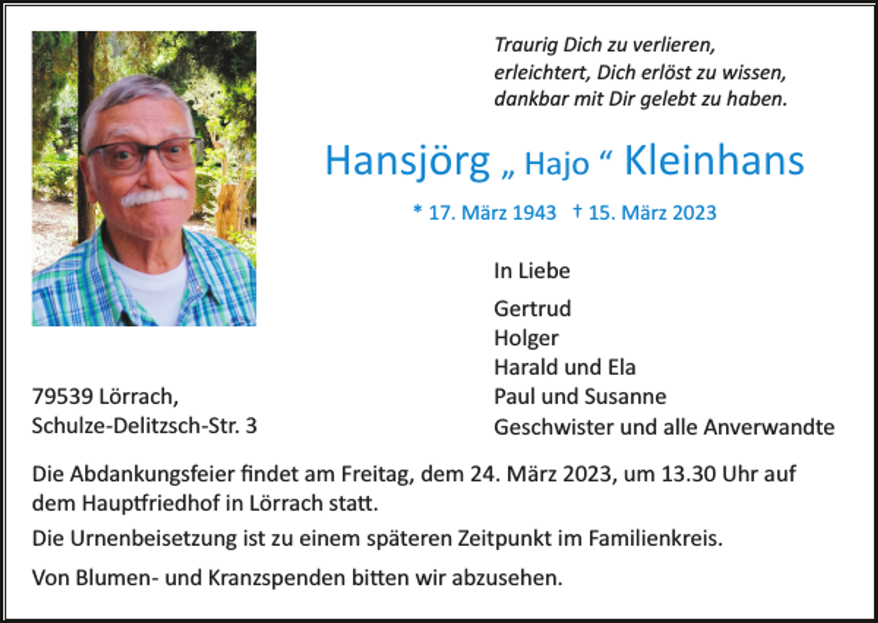 <p>Traurig Dich zu verlieren,<br />erleichtert, Dich erlöst zu wissen,<br />dankbar mit Dir gelebt zu haben.</p><p>Hansjörg „ Hajo “ Kleinhans<br />* 17. März 1943 † 15. März 2023</p><p>In Liebe</p><p>79539 Lörrach,<br />Schulze­Delitzsch­Str. 3</p><p>Gertrud<br />Holger<br />Harald und Ela<br />Paul und Susanne<br />Geschwister und alle Anverwandte</p><p>Die Abdankungsfeier ﬁndet am Freitag, dem 24. März 2023, um 13.30 Uhr auf<br />dem Haup�riedhof in Lörrach sta�.<br />Die Urnenbeisetzung ist zu einem späteren Zeitpunkt im Familienkreis.<br />Von Blumen­ und Kranzspenden bi�en wir abzusehen.</p>
