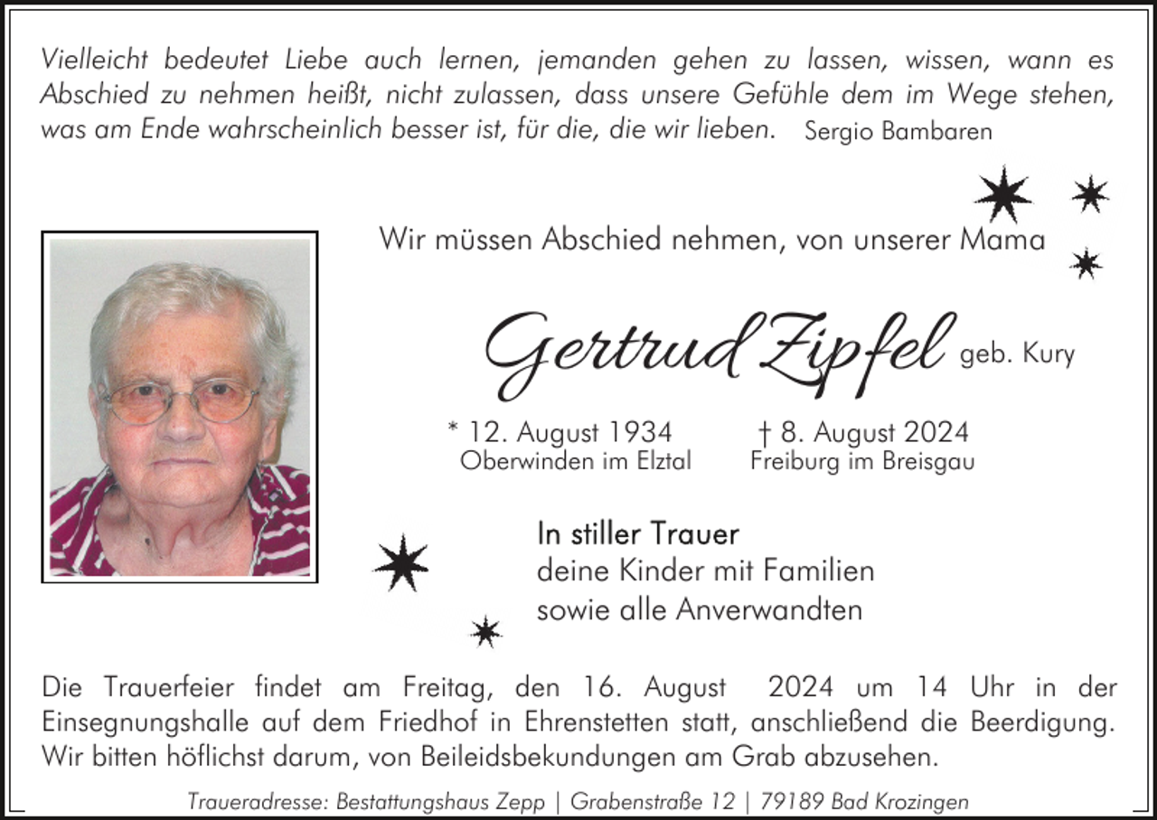 <p>Vielleicht bedeutet Liebe auch lernen, jemanden gehen zu lassen, wissen, wann es<br />Abschied zu nehmen heißt, nicht zulassen, dass unsere Gefühle dem im Wege stehen,<br />was am Ende wahrscheinlich besser ist, für die, die wir lieben. Sergio Bambaren</p><p>Wir müssen Abschied nehmen, von unserer Mama</p><p>Gertrud Zipfel<br />* 12. August 1934</p><p>Oberwinden im Elztal</p><p>geb. Kury</p><p>† 8. August 2024</p><p>Freiburg im Breisgau</p><p>deine Kinder mit Familien<br />sowie alle Anverwandten<br />Die Trauerfeier findet am Freitag, den 16. August 2024 um 14 Uhr in der<br />Einsegnungshalle auf dem Friedhof in Ehrenstetten statt, anschließend die Beerdigung.<br />Wir bitten höflichst darum, von Beileidsbekundungen am Grab abzusehen.<br />Traueradresse: Bestattungshaus Zepp | Grabenstraße 12 | 79189 Bad Krozingen</p>