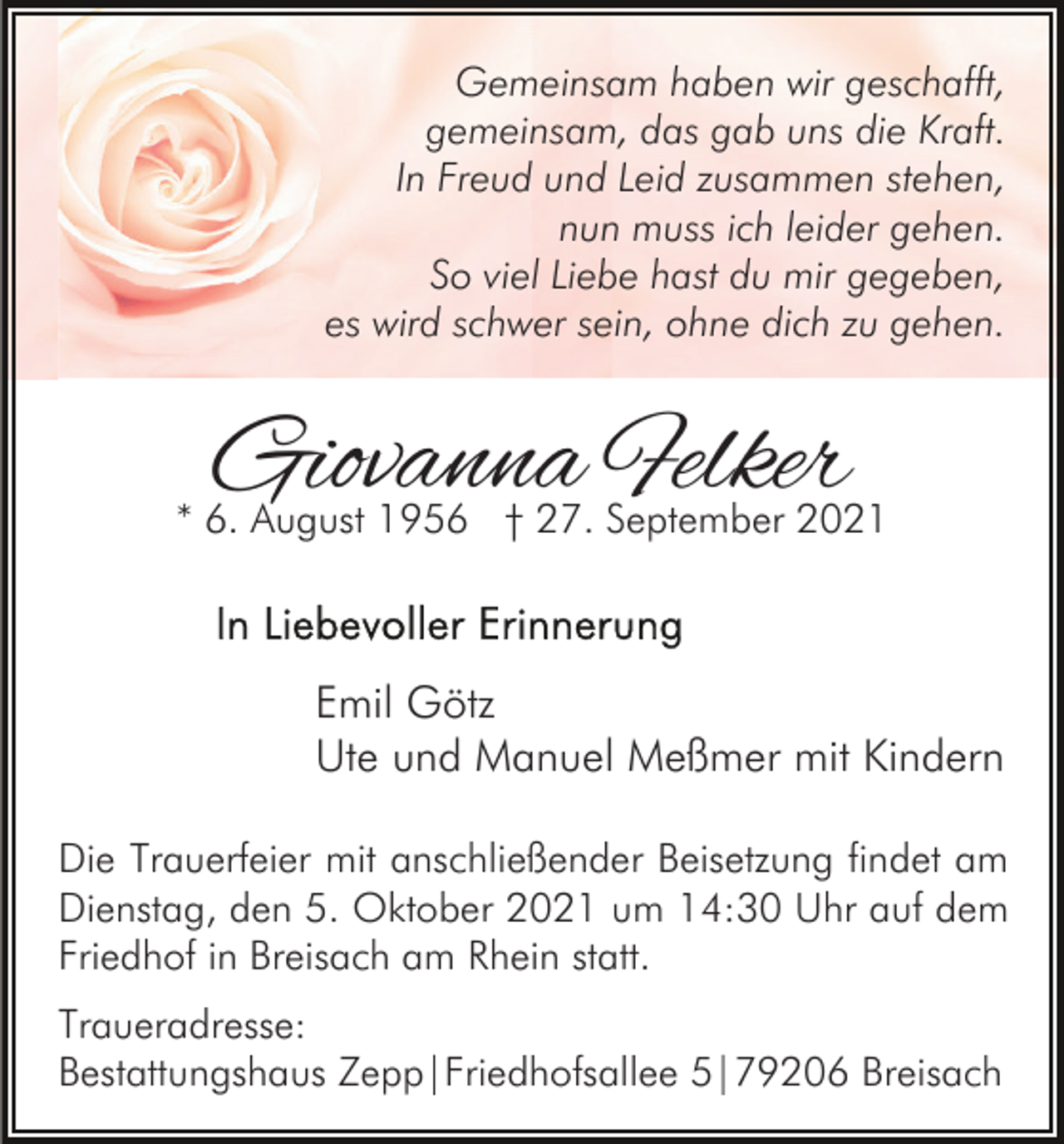 <p>Gemeinsam haben wir geschafft,<br />gemeinsam, das gab uns die Kraft.<br />In Freud und Leid zusammen stehen,<br />nun muss ich leider gehen.<br />So viel Liebe hast du mir gegeben,<br />es wird schwer sein, ohne dich zu gehen.</p><p>Giovanna Felker</p><p>* 6. August 1956 † 27. September 2021</p><p>Emil Götz<br />Ute und Manuel Meßmer mit Kindern<br />Die Trauerfeier mit anschließender Beisetzung findet am<br />Dienstag, den 5. Oktober 2021 um 14:30 Uhr auf dem<br />Friedhof in Breisach am Rhein statt.<br />Traueradresse:<br />Bestattungshaus Zepp|Friedhofsallee 5|79206 Breisach</p>