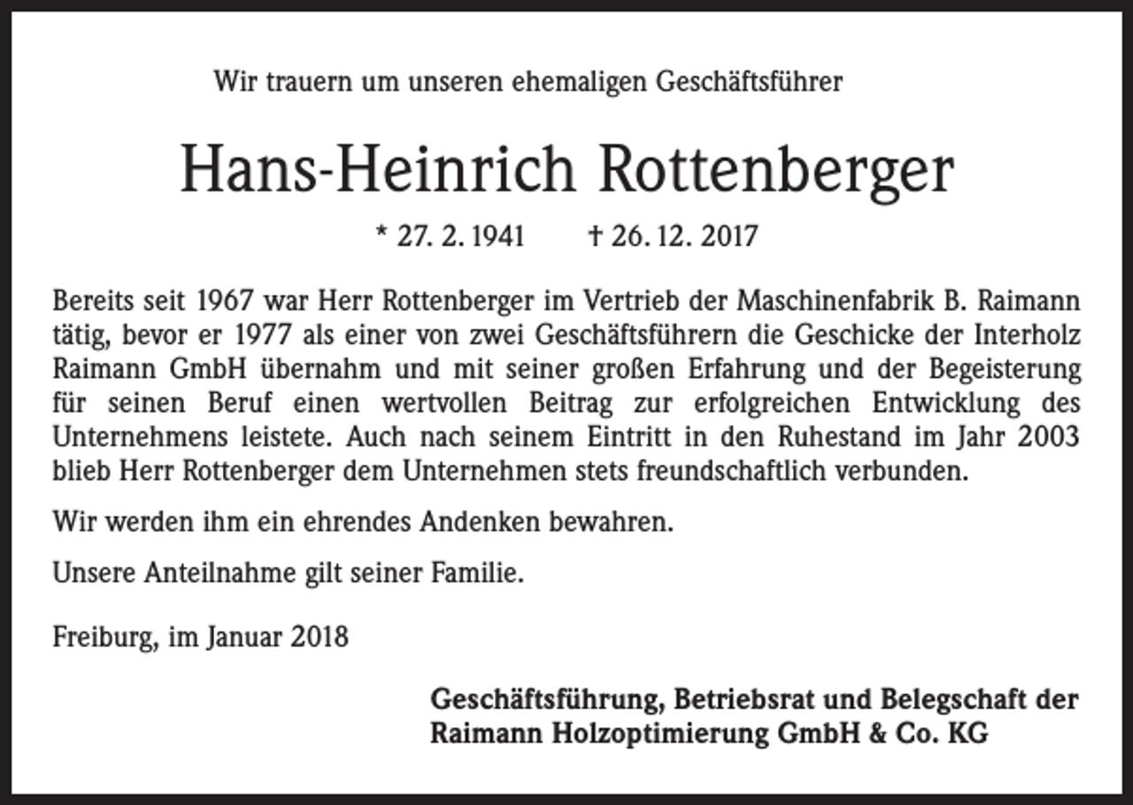 <p>Wir trauern um unseren ehemaligen Geschäftsführer</p><p>Hans-Heinrich Rottenberger<br />* 27. 2. 1941 † 26. 12. 2017<br />Bereits seit 1967 war Herr Rottenberger im Vertrieb der Maschinenfabrik B. Raimann<br />tätig, bevor er 1977 als einer von zwei Geschäftsführern die Geschicke der Interholz<br />Raimann GmbH übernahm und mit seiner großen Erfahrung und der Begeisterung<br />für seinen Beruf einen wertvollen Beitrag zur erfolgreichen Entwicklung des<br />Unternehmens leistete. Auch nach seinem Eintritt in den Ruhestand im Jahr 2003<br />blieb Herr Rottenberger dem Unternehmen stets freundschaftlich verbunden.<br />Wir werden ihm ein ehrendes Andenken bewahren.<br />Unsere Anteilnahme gilt seiner Familie.<br />Freiburg, im Januar 2018<br />Geschäftsführung, Betriebsrat und Belegschaft der<br />Raimann Holzoptimierung GmbH &amp; Co. KG</p>