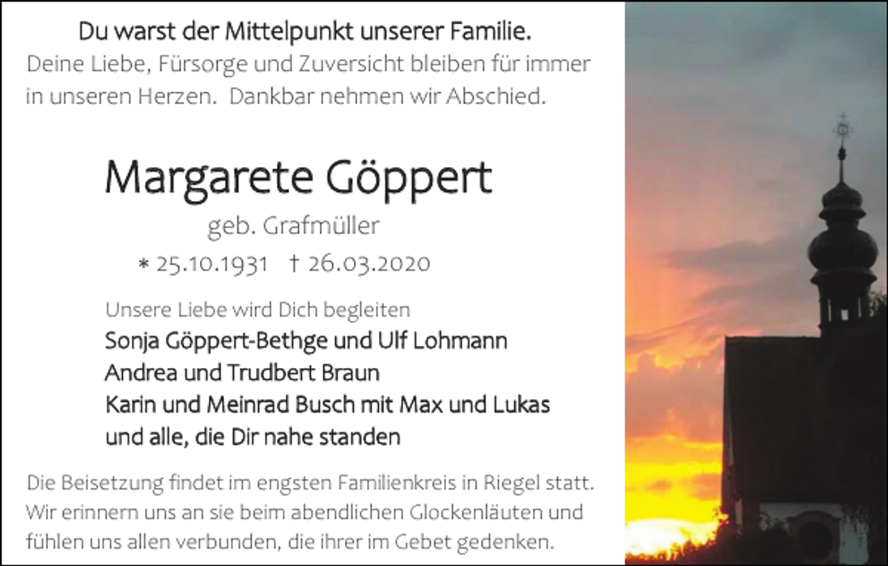 <p>Du warst der Mittelpunkt unserer Familie.<br />Deine Liebe, Fürsorge und Zuversicht bleiben für immer<br />in unseren Herzen. Dankbar nehmen wir Abschied.</p><p>Margarete Göppert<br />geb. Grafmüller<br />∗ 25.10.1931 † 26.03.2020</p><p>Unsere Liebe wird Dich begleiten</p><p>Sonja Göppert-Bethge und Ulf Lohmann<br />Andrea und Trudbert Braun<br />Karin und Meinrad Busch mit Max und Lukas<br />und alle, die Dir nahe standen<br />Die Beisetzung findet im engsten Familienkreis in Riegel statt.<br />Wir erinnern uns an sie beim abendlichen Glockenläuten und<br />fühlen uns allen verbunden, die ihrer im Gebet gedenken.</p>