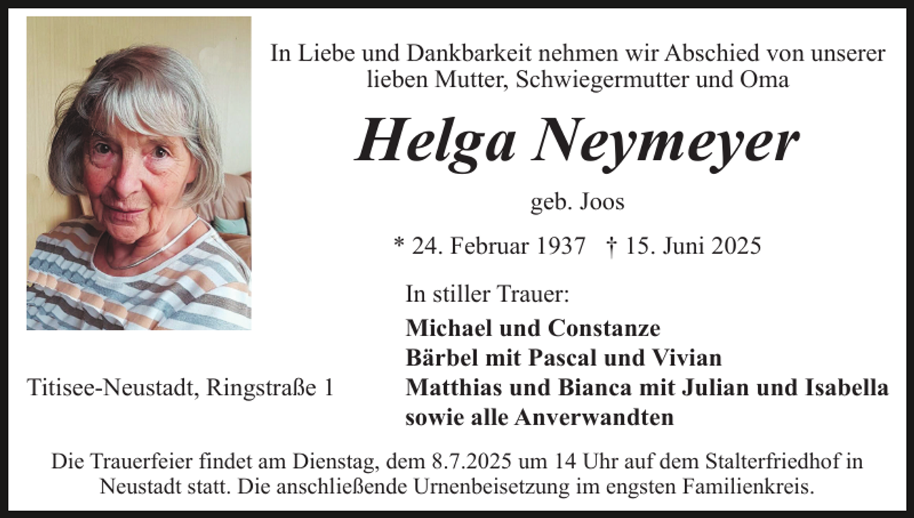 <p>In Liebe und Dankbarkeit nehmen wir Abschied von unserer<br />lieben Mutter, Schwiegermutter und Oma</p><p>Helga Neymeyer<br />geb. Joos<br />* 24. Februar 1937 † 15. Juni 2025</p><p>Titisee-Neustadt, Ringstraße 1</p><p>In stiller Trauer:<br />Michael und Constanze<br />Bärbel mit Pascal und Vivian<br />Matthias und Bianca mit Julian und Isabella<br />sowie alle Anverwandten</p><p>Die Trauerfeier findet am Dienstag, dem 8.7.2025 um 14 Uhr auf dem Stalterfriedhof in<br />Neustadt statt. Die anschließende Urnenbeisetzung im engsten Familienkreis.</p>