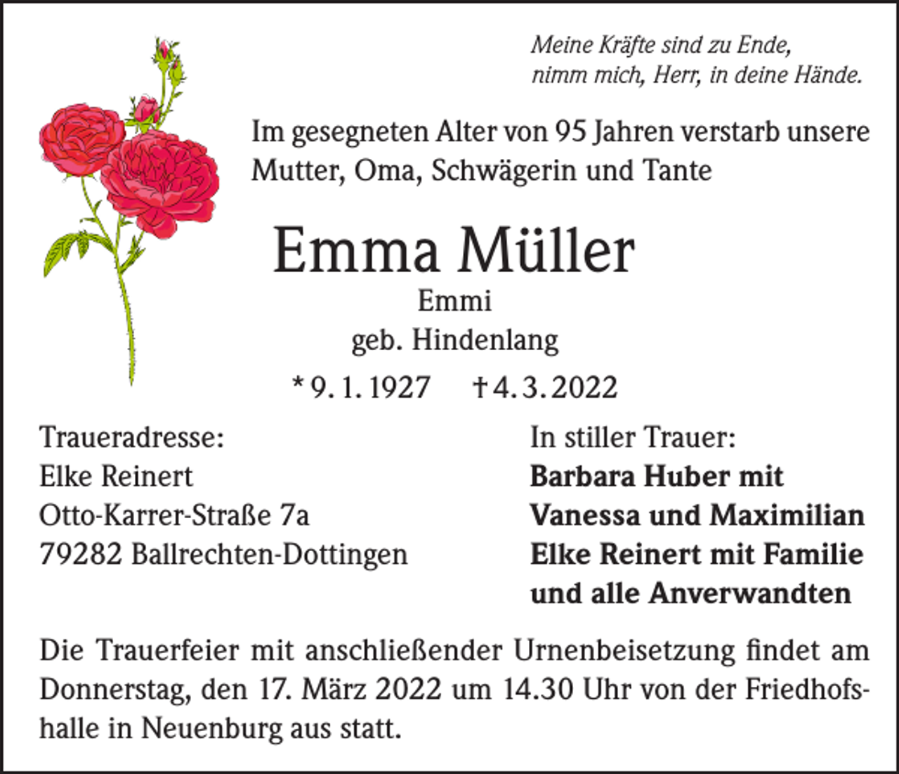 <p>Meine Kräfte sind zu Ende,<br />nimm mich, Herr, in deine Hände.</p><p>Im gesegneten Alter von 95 Jahren verstarb unsere<br />Mutter, Oma, Schwägerin und Tante</p><p>Emma Müller</p><p>Emmi<br />geb. Hindenlang<br />* 9. 1. 1927 † 4. 3. 2022<br />Traueradresse:<br />In stiller Trauer:<br />Elke Reinert<br />Barbara Huber mit<br />Otto-Karrer-Straße 7a<br />Vanessa und Maximilian<br />79282 Ballrechten-Dottingen<br />Elke Reinert mit Familie</p><p>und alle Anverwandten<br />Die Trauerfeier mit anschließender Urnenbeisetzung findet am<br />Donnerstag, den 17. März 2022 um 14.30 Uhr von der Friedhofshalle in Neuenburg aus statt.</p>