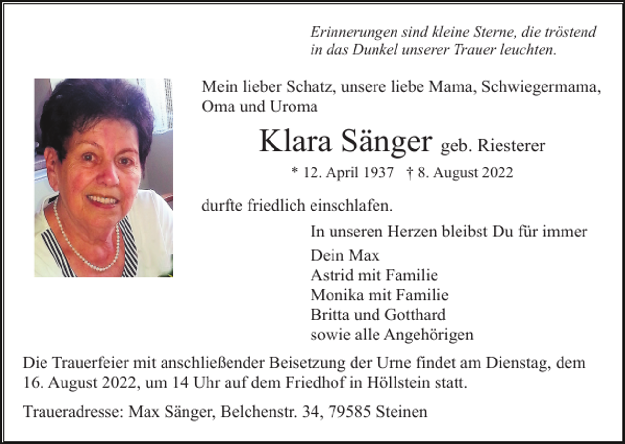 <p>Erinnerungen sind kleine Sterne, die tröstend<br />in das Dunkel unserer Trauer leuchten.</p><p>Mein lieber Schatz, unsere liebe Mama, Schwiegermama,<br />Oma und Uroma</p><p>Klara Sänger geb. Riesterer<br />* 12. April 1937 † 8. August 2022</p><p>durfte friedlich einschlafen.<br />In unseren Herzen bleibst Du für immer<br />Dein Max<br />Astrid mit Familie<br />Monika mit Familie<br />Britta und Gotthard<br />sowie alle Angehörigen<br />Die Trauerfeier mit anschließender Beisetzung der Urne findet am Dienstag, dem<br />16. August 2022, um 14 Uhr auf dem Friedhof in Höllstein statt.<br />Traueradresse: Max Sänger, Belchenstr. 34, 79585 Steinen</p>