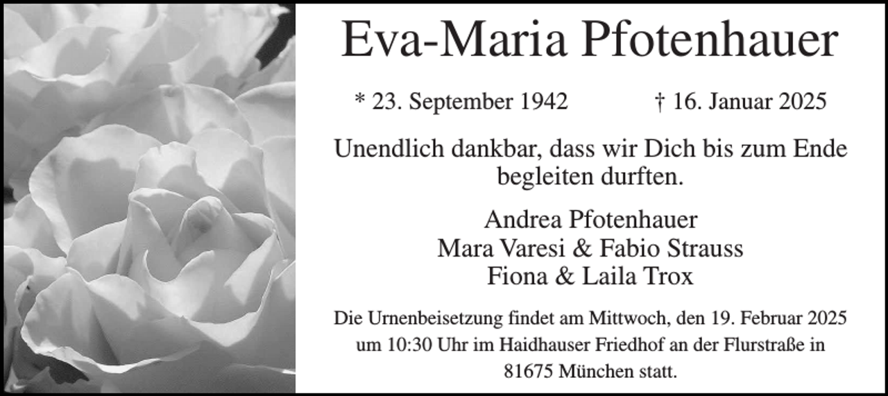 <p>Eva-Maria Pfotenhauer<br />* 23. September 1942</p><p>† 16. Januar 2025</p><p>Unendlich dankbar, dass wir Dich bis zum Ende<br />begleiten durften.<br />Andrea Pfotenhauer<br />Mara Varesi &amp; Fabio Strauss<br />Fiona &amp; Laila Trox<br />Die Urnenbeisetzung findet am Mittwoch, den 19. Februar 2025<br />um 10:30 Uhr im Haidhauser Friedhof an der Flurstraße in<br />81675 München statt.</p>