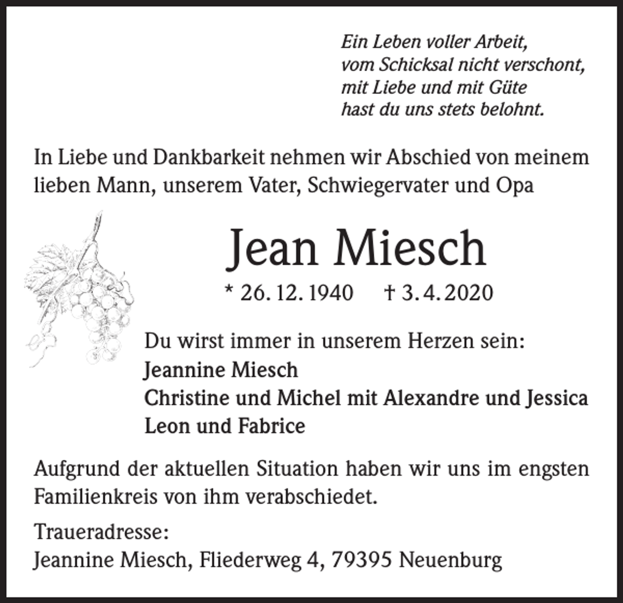 <p>Ein Leben voller Arbeit,<br />vom Schicksal nicht verschont,<br />mit Liebe und mit Güte<br />hast du uns stets belohnt.</p><p>In Liebe und Dankbarkeit nehmen wir Abschied von meinem<br />lieben Mann, unserem Vater, Schwiegervater und Opa</p><p>Jean Miesch<br />* 26. 12. 1940</p><p>† 3. 4. 2020</p><p>Du wirst immer in unserem Herzen sein:<br />Jeannine Miesch<br />Christine und Michel mit Alexandre und Jessica<br />Leon und Fabrice<br />Aufgrund der aktuellen Situation haben wir uns im engsten<br />Familienkreis von ihm verabschiedet.<br />Traueradresse:<br />Jeannine Miesch, Fliederweg 4, 79395 Neuenburg</p>