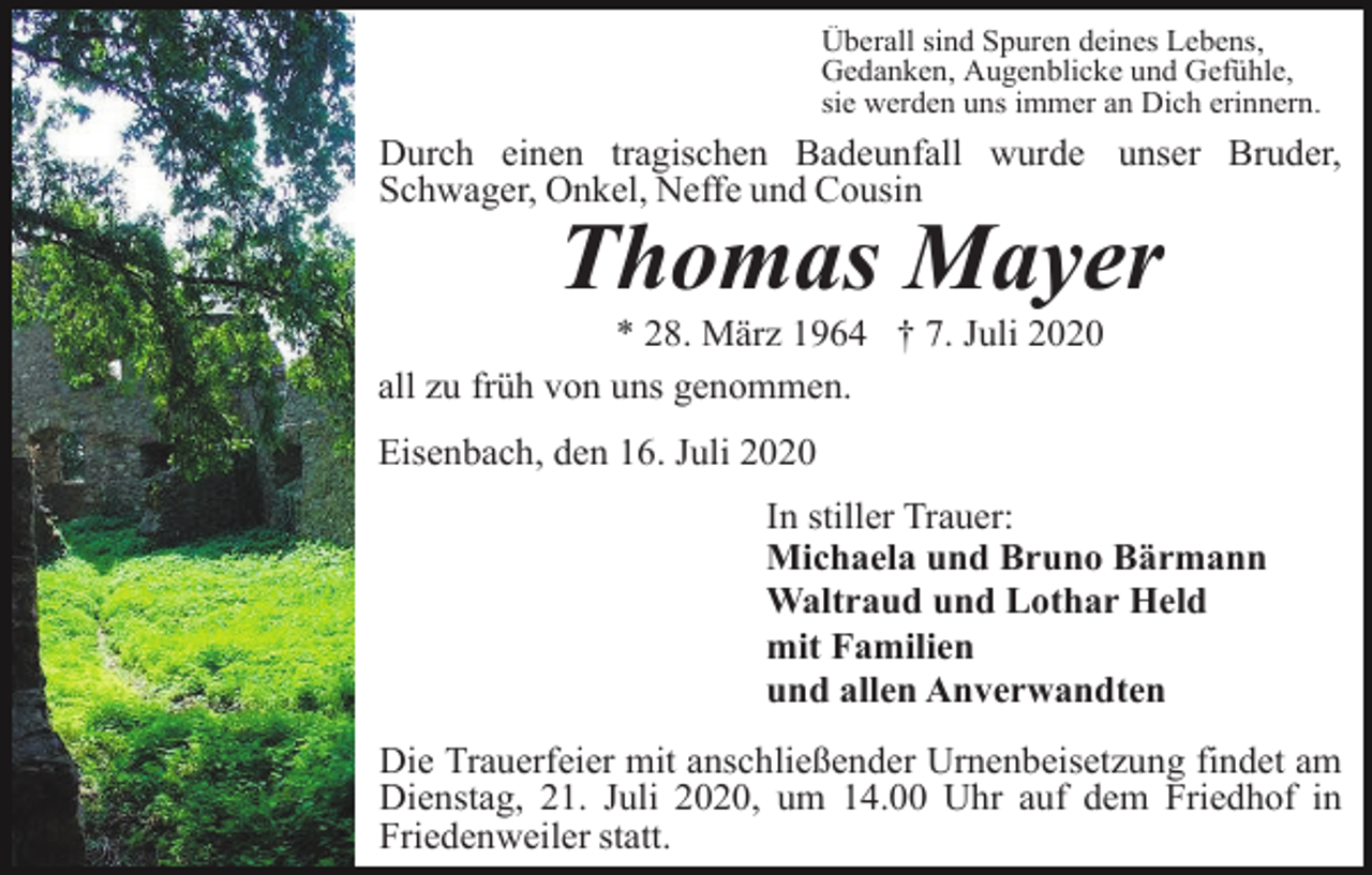<p>Überall sind Spuren deines Lebens,<br />Gedanken, Augenblicke und Gefühle,<br />sie werden uns immer an Dich erinnern.</p><p>Durch einen tragischen Badeunfall wurde unser Bruder,<br />Schwager, Onkel, Neffe und Cousin</p><p>Thomas Mayer<br />* 28. März 1964 † 7. Juli 2020<br />all zu früh von uns genommen.<br />Eisenbach, den 16. Juli 2020<br />Eisenbach, den</p><p>In stiller Trauer:<br />Michaela und Bruno Bärmann<br />Waltraud und Lothar Held<br />mit Familien<br />und allen Anverwandten<br />Die Trauerfeier mit anschließender Urnenbeisetzung findet am<br />Dienstag, 21. Juli 2020, um 14.00 Uhr auf dem Friedhof in<br />Friedenweiler statt.</p>