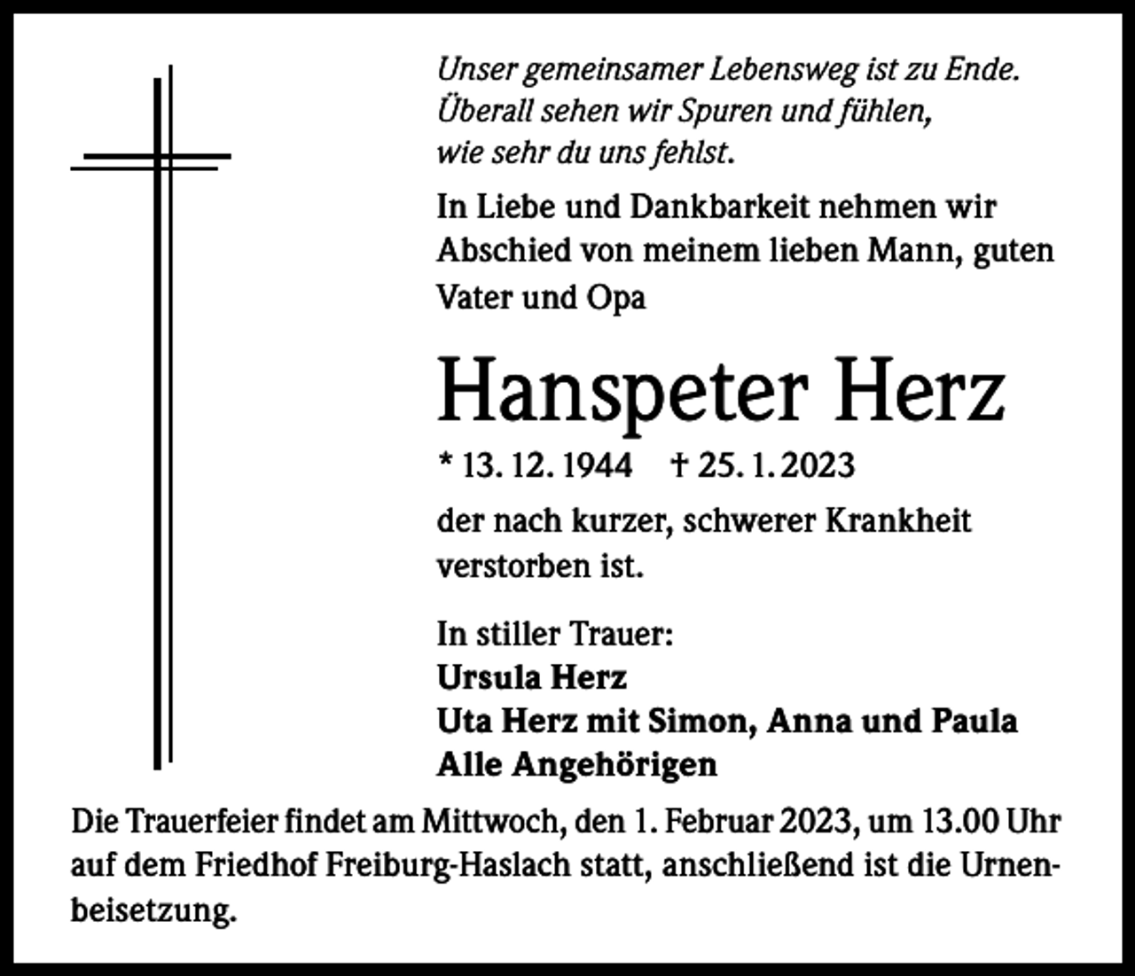 <p>Unser gemeinsamer Lebensweg ist zu Ende.<br />Überall sehen wir Spuren und fühlen,<br />wie sehr du uns fehlst.</p><p>In Liebe und Dankbarkeit nehmen wir<br />Abschied von meinem lieben Mann, guten<br />Vater und Opa</p><p>Hanspeter Herz<br />* 13. 12. 1944</p><p>† 25. 1. 2023</p><p>der nach kurzer, schwerer Krankheit<br />verstorben ist.<br />In stiller Trauer:<br />Ursula Herz<br />Uta Herz mit Simon, Anna und Paula<br />Alle Angehörigen<br />Die Trauerfeier findet am Mittwoch, den 1. Februar 2023, um 13.00 Uhr<br />auf dem Friedhof Freiburg-Haslach statt, anschließend ist die Urnenbeisetzung.</p>