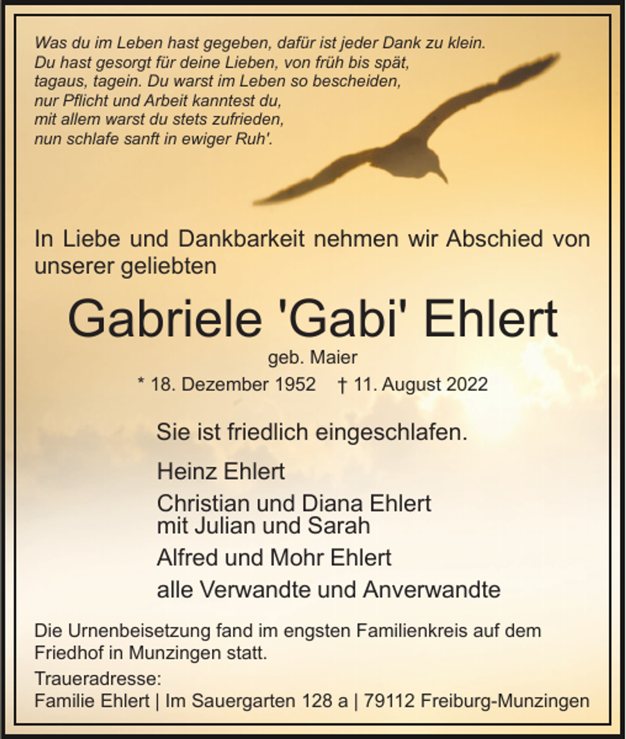 <p>Was du im Leben hast gegeben, dafür ist jeder Dank zu klein.<br />Du hast gesorgt für deine Lieben, von früh bis spät,<br />tagaus, tagein. Du warst im Leben so bescheiden,<br />nur Pflicht und Arbeit kanntest du,<br />mit allem warst du stets zufrieden,<br />nun schlafe sanft in ewiger Ruh'.</p><p>In Liebe und Dankbarkeit nehmen wir Abschied von<br />unserer geliebten</p><p>Gabriele 'Gabi' Ehlert<br />geb. Maier<br />* 18. Dezember 1952 † 11. August 2022</p><p>Sie ist friedlich eingeschlafen.<br />Heinz Ehlert<br />Christian und Diana Ehlert<br />mit Julian und Sarah<br />Alfred und Mohr Ehlert<br />alle Verwandte und Anverwandte<br />Die Urnenbeisetzung fand im engsten Familienkreis auf dem<br />Friedhof in Munzingen statt.<br />Traueradresse:<br />Familie Ehlert | Im Sauergarten 128 a | 79112 Freiburg-Munzingen</p>