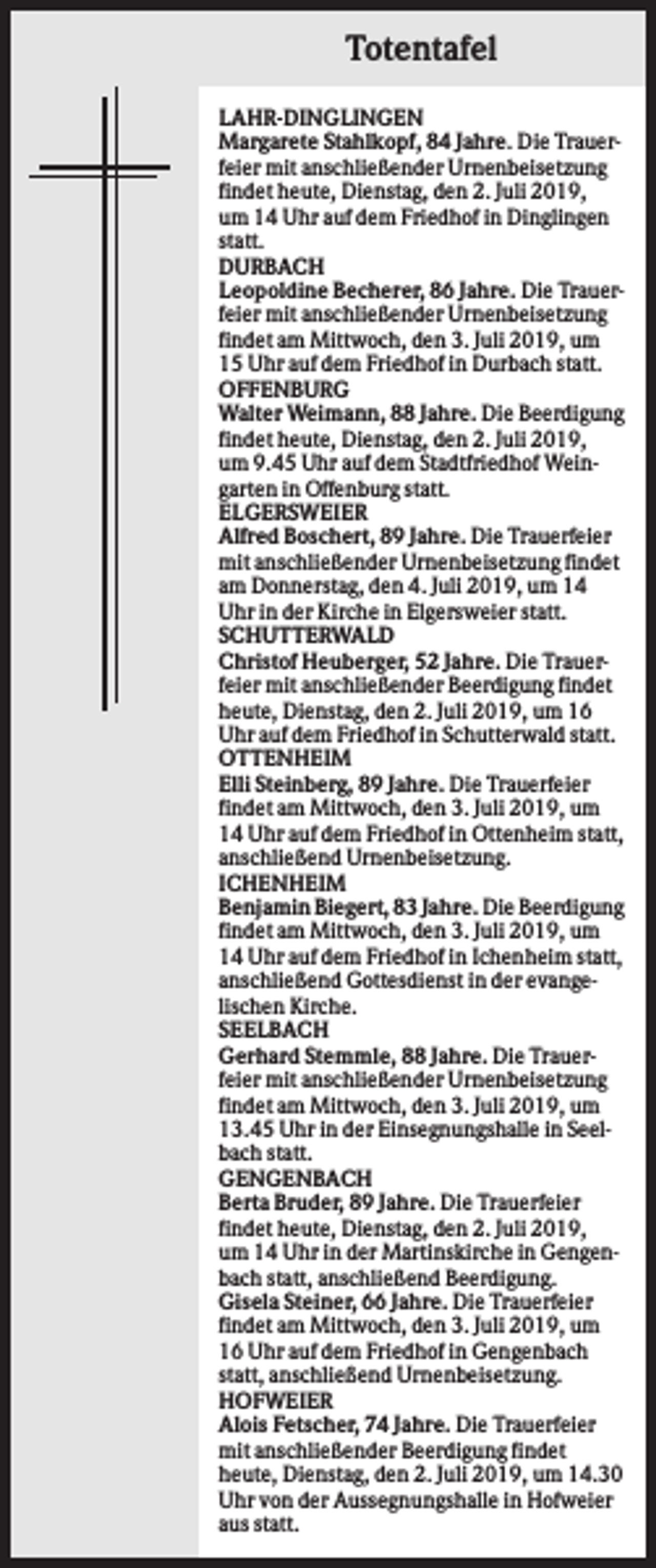 <p>Totentafel<br />LAHR-DINGLINGEN<br />Margarete Stahlkopf, 84 Jahre. Die Trauerfeier mit anschließender Urnenbeisetzung<br />findet heute, Dienstag, den 2. Juli 2019,<br />um 14 Uhr auf dem Friedhof in Dinglingen<br />statt.<br />DURBACH<br />Leopoldine Becherer, 86 Jahre. Die Trauerfeier mit anschließender Urnenbeisetzung<br />findet am Mittwoch, den 3. Juli 2019, um<br />15 Uhr auf dem Friedhof in Durbach statt.<br />OFFENBURG<br />Walter Weimann, 88 Jahre. Die Beerdigung<br />findet heute, Dienstag, den 2. Juli 2019,<br />um 9.45 Uhr auf dem Stadtfriedhof Weingarten in Offenburg statt.<br />ELGERSWEIER<br />Alfred Boschert, 89 Jahre. Die Trauerfeier<br />mit anschließender Urnenbeisetzung findet<br />am Donnerstag, den 4. Juli 2019, um 14<br />Uhr in der Kirche in Elgersweier statt.<br />SCHUTTERWALD<br />Christof Heuberger, 52 Jahre. Die Trauerfeier mit anschließender Beerdigung findet<br />heute, Dienstag, den 2. Juli 2019, um 16<br />Uhr auf dem Friedhof in Schutterwald statt.<br />OTTENHEIM<br />Elli Steinberg, 89 Jahre. Die Trauerfeier<br />findet am Mittwoch, den 3. Juli 2019, um<br />14 Uhr auf dem Friedhof in Ottenheim statt,<br />anschließend Urnenbeisetzung.<br />ICHENHEIM<br />Benjamin Biegert, 83 Jahre. Die Beerdigung<br />findet am Mittwoch, den 3. Juli 2019, um<br />14 Uhr auf dem Friedhof in Ichenheim statt,<br />anschließend Gottesdienst in der evangelischen Kirche.<br />SEELBACH<br />Gerhard Stemmle, 88 Jahre. Die Trauerfeier mit anschließender Urnenbeisetzung<br />findet am Mittwoch, den 3. Juli 2019, um<br />13.45 Uhr in der Einsegnungshalle in Seelbach statt.<br />GENGENBACH<br />Berta Bruder, 89 Jahre. Die Trauerfeier<br />findet heute, Dienstag, den 2. Juli 2019,<br />um 14 Uhr in der Martinskirche in Gengenbach statt, anschließend Beerdigung.<br />Gisela Steiner, 66 Jahre. Die Trauerfeier<br />findet am Mittwoch, den 3. Juli 2019, um<br />16 Uhr auf dem Friedhof in Gengenbach<br />statt, anschließend Urnenbeisetzung.<br />HOFWEIER<br />Alois Fetscher, 74 Jahre. Die Trauerfeier<br />mit anschließender Beerdigung findet<br />heute, Dienstag, den 2. Juli 2019, um 14.30<br />Uhr von der Aussegnungshalle in Hofweier<br />aus statt.</p>