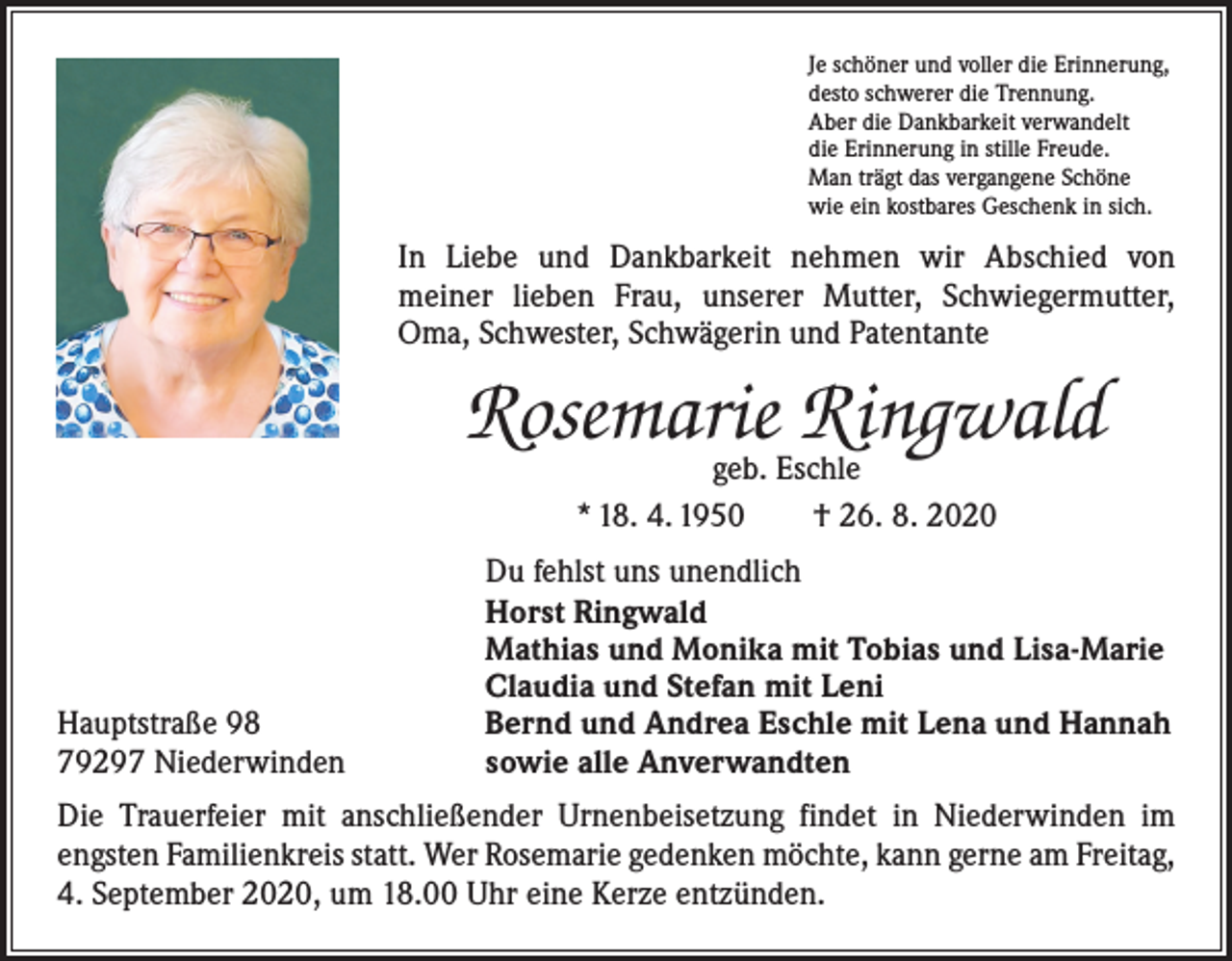 <p>Je schöner und voller die Erinnerung,<br />desto schwerer die Trennung.<br />Aber die Dankbarkeit verwandelt<br />die Erinnerung in stille Freude.<br />Man trägt das vergangene Schöne<br />wie ein kostbares Geschenk in sich.</p><p>In Liebe und Dankbarkeit nehmen wir Abschied von­<br />meiner lieben Frau, unserer Mutter, Schwiegermutter,<br />Oma, S­ chwester, Schwägerin und Patentante</p><p>Rosemarie Ringwald<br />geb. Eschle<br />* 18. 4. 1950 † 26. 8. 2020</p><p>Hauptstraße 98<br />79297 Niederwinden</p><p>Du fehlst uns unendlich<br />Horst Ringwald<br />Mathias und Monika mit Tobias und Lisa-Marie<br />Claudia und Stefan mit Leni<br />Bernd und Andrea Eschle mit Lena und Hannah<br />sowie alle Anverwandten</p><p>Die Trauerfeier mit anschließender Urnenbeisetzung findet in Niederwinden im<br />engsten Familienkreis statt. Wer Rosemarie gedenken möchte, kann gerne am Freitag,<br />4. September 2020, um 18.00 Uhr eine Kerze entzünden.</p>