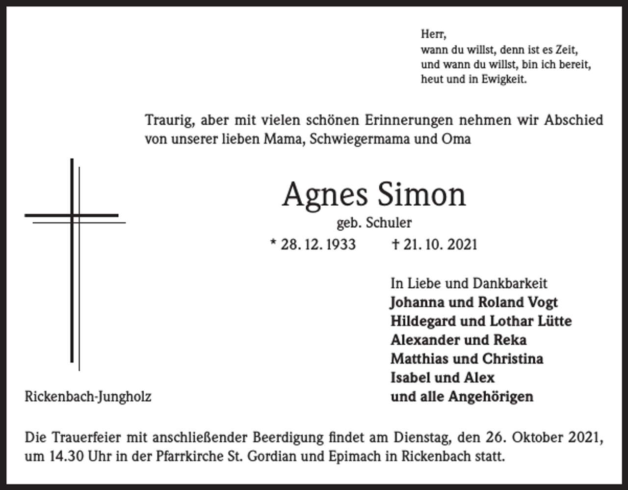 <p>Herr,<br />wann du willst, denn ist es Zeit,<br />und wann du willst, bin ich bereit,<br />heut und in Ewigkeit.</p><p>Traurig, aber mit vielen schönen Erinnerungen nehmen wir Abschied<br />von unserer lieben Mama, Schwiegermama und Oma</p><p>Agnes Simon</p><p>geb. Schuler<br />* 28. 12. 1933<br />† 21. 10. 2021</p><p>Rickenbach-Jungholz</p><p>In Liebe und Dankbarkeit<br />Johanna und Roland Vogt<br />Hildegard und Lothar Lütte<br />Alexander und Reka<br />Matthias und Christina<br />Isabel und Alex<br />und alle Angehörigen</p><p>Die Trauerfeier mit anschließender Beerdigung findet am Dienstag, den 26. Oktober 2021,<br />um 14.30 Uhr in der Pfarrkirche St. Gordian und Epimach in Rickenbach statt.</p>