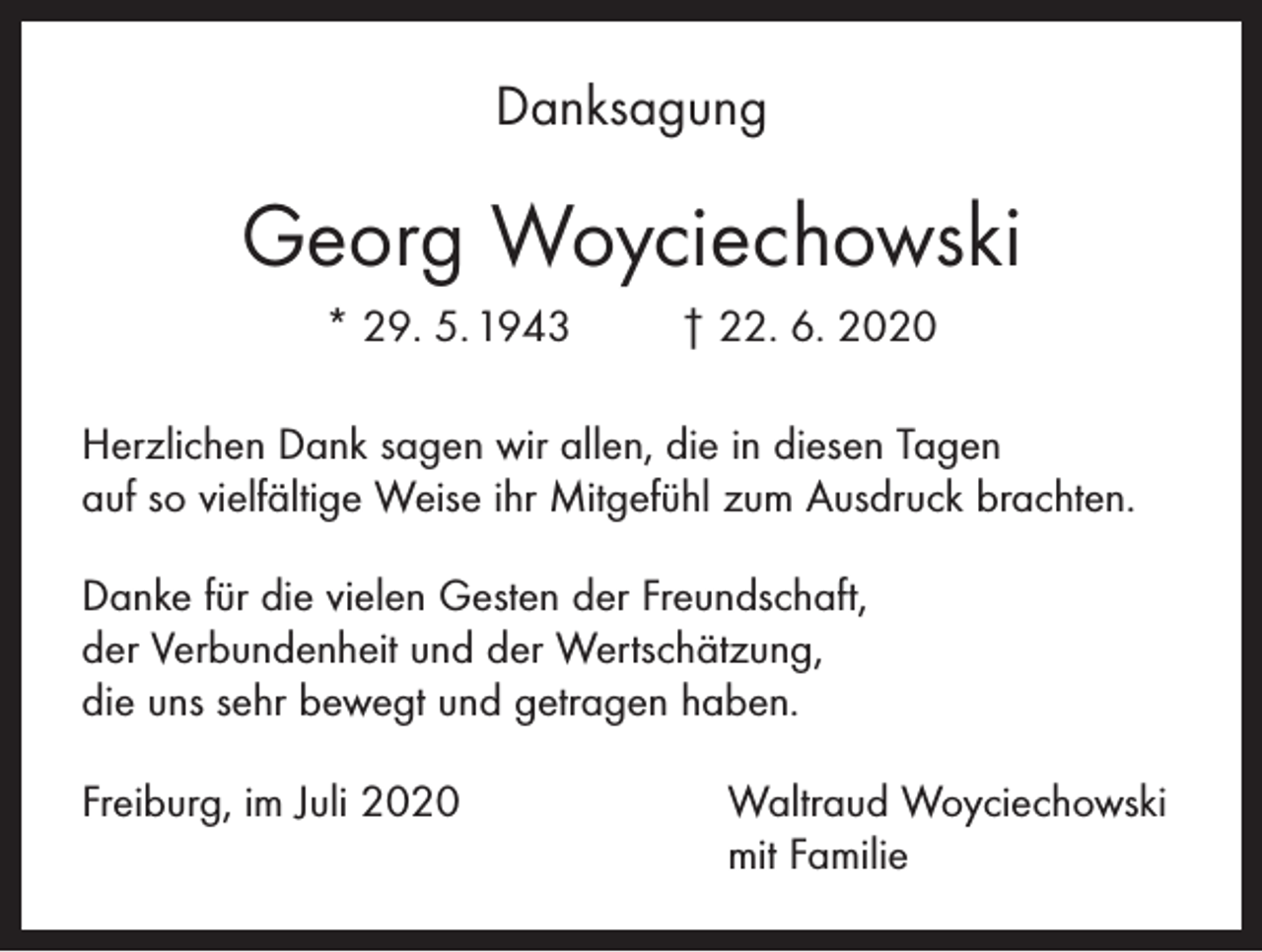 <p>Danksagung</p><p>Georg Woyciechowski<br />* 29. 5. 1943</p><p>† 22. 6. 2020</p><p>Herzlichen Dank sagen wir allen, die in diesen Tagen<br />auf so vielfältige Weise ihr Mitgefühl zum Ausdruck brachten.<br />Danke für die vielen Gesten der Freundschaft,<br />der Verbundenheit und der Wertschätzung,<br />die uns sehr bewegt und getragen haben.<br />Freiburg, im Juli 2020 Waltraud Woyciechowski<br />mit Familie</p>