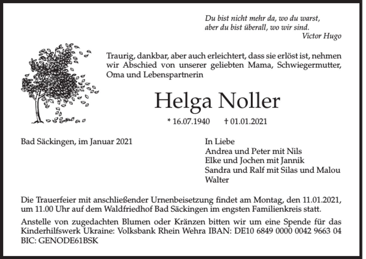 <p>Du bist nicht mehr da, wo du warst,<br />aber du bist überall, wo wir sind.</p><p>Victor Hugo</p><p>Traurig, dankbar, aber auch erleichtert, dass sie erlöst ist, nehmen<br />wir Abschied von unserer geliebten Mama, Schwiegermutter,<br />Oma und Lebenspartnerin</p><p>Helga Noller<br />* 16.07.1940</p><p>† 01.01.2021</p><p>Bad Säckingen, im Januar 2021 In Liebe<br />Andrea und Peter mit Nils<br />Elke und Jochen mit Jannik<br />Sandra und Ralf mit Silas und Malou<br />Walter<br />Die Trauerfeier mit anschließender Urnenbeisetzung findet am Montag, den 11.01.2021,<br />um 11.00 Uhr auf dem Waldfriedhof Bad Säckingen im engsten Familienkreis statt.<br />Anstelle von zugedachten Blumen oder Kränzen bitten wir um eine Spende für das<br />Kinderhilfswerk Ukraine: Volksbank Rhein Wehra IBAN: DE10 6849 0042 9663 04<br />BIC: GENODE61BSK</p>