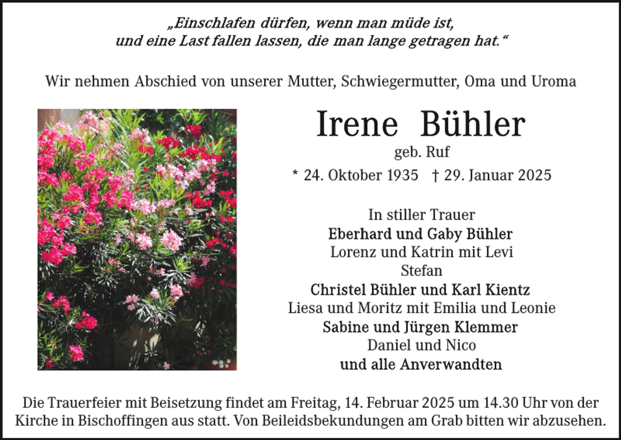 <p>Wir nehmen Abschied von unserer Mutter, Schwiegermutter, Oma und Uroma</p><p>geb. Ruf<br />* 24. Oktober 1935 † 29. Januar 2025<br />In stiller Trauer<br />Lorenz und Katrin mit Levi<br />Stefan<br />Liesa und Moritz mit Emilia und Leonie<br />Daniel und Nico<br />Die Trauerfeier mit Beisetzung findet am Freitag, 14. Februar 2025 um 14.30 Uhr von der<br />Kirche in Bischoffingen aus statt. Von Beileidsbekundungen am Grab bitten wir abzusehen.</p>