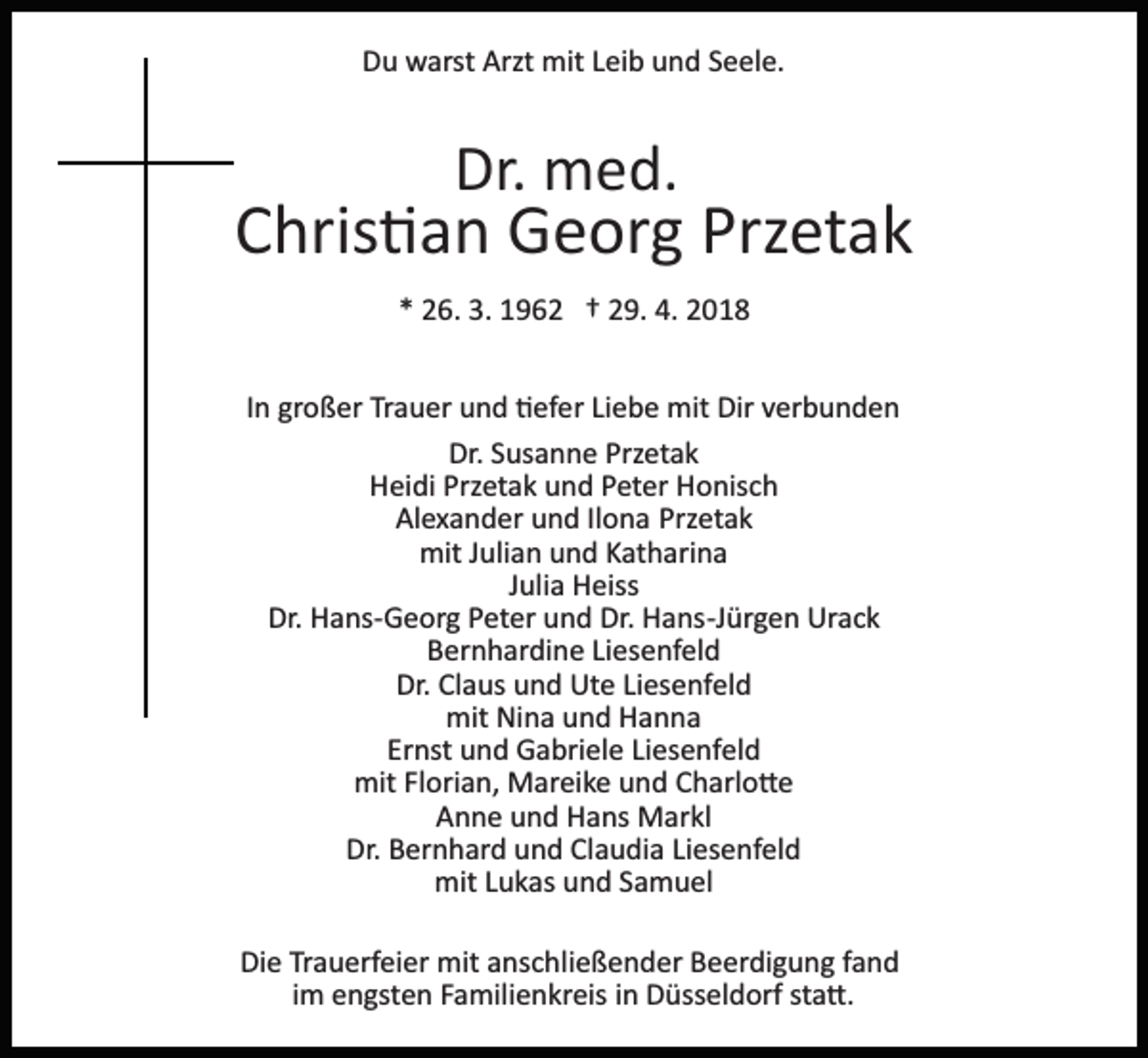 <p>D u warst<br />w arst Arzt<br />mit LLeib<br />ei b uund<br />n d SSeele.<br />e el e.<br />Du<br />Arzt mit</p><p>Dr.<br />Dr. med.<br />m e d.</p><p>Przetak<br />CChris�an<br />hris � a n Georg<br />G e or g Prz<br />et a k<br />** 26.<br />2 6. 3.<br />3. 1962<br />1 9 6 2 †† 229.<br />9. 4.<br />018<br />4. 22018<br />IInn großer<br />gr o ß er Trauer<br />Tr a u er und<br />u n d �efer<br />� ef er Liebe<br />Li e b e mit<br />mit Dir<br />Dir verbunden<br />v er b u n d e n<br />Dr. SSusanne<br />Przetak<br />Dr.<br />us a n n e Prz<br />et a k<br />HHeidi<br />ei di Prz<br />et a k uund<br />n d PPeter<br />et er HHonisch<br />o nis c h<br />Przetak<br />Alexander<br />Przetak<br />Al e x a n d er uund<br />n d IlIlona<br />o n a Prz<br />e tak<br />mitJ Julian<br />mit<br />uli a n uund<br />n d KKatharina<br />at h ari n a<br />JJulia<br />uli a Heiss<br />H eiss<br />Dr. Hans­Georg<br />Dr.<br />H a ns­ G e or g PPeter<br />et er uund<br />n d Dr.<br />Dr. Hans­Jürgen<br />H a ns­J ür g e n Urack<br />Ur a c k<br />Bernhardine<br />B er n h ar di n e LiLiesenfeld<br />es e nf el d<br />Dr. ClClaus<br />a us uund<br />n d Ute<br />Ut e LiLiesenfeld<br />es e nf el d<br />Dr.<br />mit<br />mit NiNina<br />n a uund<br />n d HHanna<br />a nna<br />Ernst<br />Er<br />nst und<br />u n d Gabriele<br />G a bri el e LiLiesenfeld<br />es e n f el d<br />mit<br />ori a n, Mareike<br />M ar ei k e uund<br />n d Charlo�e<br />C h arl o � e<br />mitFlFlorian,<br />AAnne<br />n n e uund<br />n d Hans<br />H a ns Markl<br />M ar kl<br />Dr. BBernhard<br />er n h ar d uund<br />n d ClClaudia<br />a u di a Liesenfeld<br />Li es e nf el d<br />Dr.<br />mit L Lukas<br />u k as uund<br />n d S Samuel<br />a m u el<br />mit<br />Die<br />Di<br />e TrTrauerfeier<br />a u erf ei er mit<br />mit aanschließender<br />ns c h li e ß e n d er Beerdigung<br />B e er di g u n g fand<br />f a nd<br />iimm engsten<br />e n gst e n Familienkreis<br />F a mili e n kr eis in<br />i n Düsseldorf<br />D üss el d orf sta�.<br />st a �.</p>