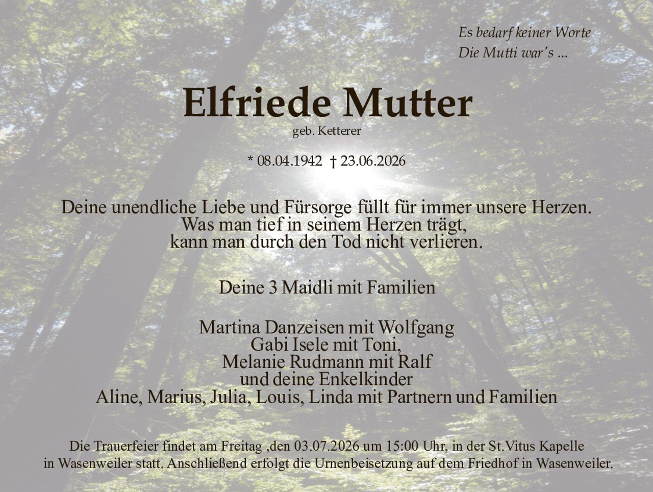 <p><i>Es bedarf keiner Worte<br>Die Mutti war's ...</i></p>

<p><strong>Elfriede Mutter</strong><br>
geb. Ketterer</p>

<p>* 08.04.1942 † 23.06.2026</p>

<p>Deine unendliche Liebe und Fürsorge füllt für immer unsere Herzen.<br>
Was man tief in seinem Herzen trägt,<br>
kann man durch den Tod nicht verlieren.</p>

<p>Deine 3 Maidli mit Familien</p>

<p>Martina Danzeisen mit Wolfgang<br>
Gabi Isele mit Toni,<br>
Melanie Rudmann mit Ralf<br>
und deine Enkelkinder<br>
Aline, Marius, Julia, Louis, Linda mit Partnern und Familien</p>

<p>Die Trauerfeier findet am Freitag ,den 03.07.2026 um 15:00 Uhr, in der St.Vitus Kapelle in Wasenweiler statt. Anschließend erfolgt die Urnenbeisetzung auf dem Friedhof in Wasenweiler.</p>
