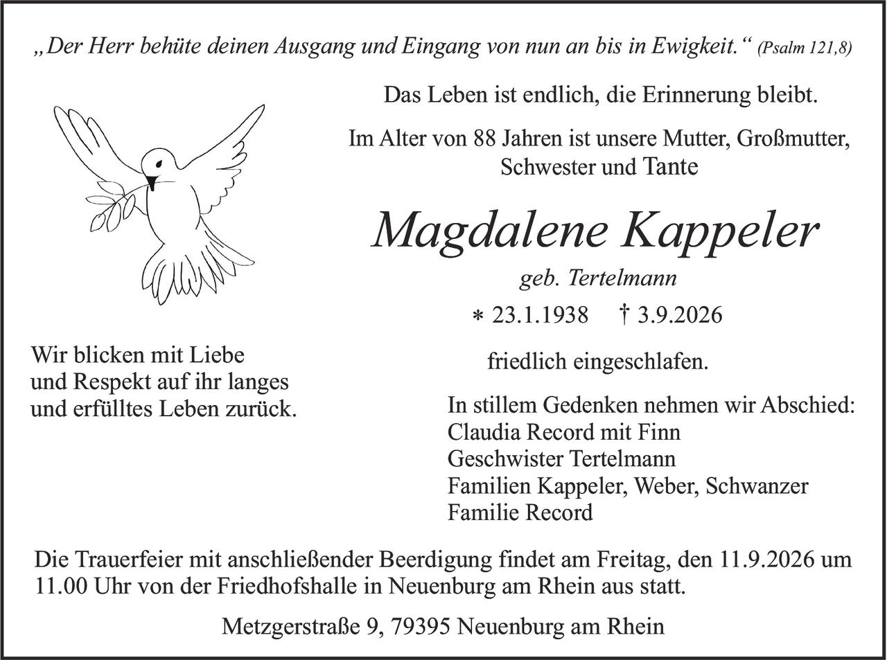 <p><i>„Der Herr behüte deinen Ausgang und Eingang von nun an bis in Ewigkeit."</i> (Psalm 121,8)</p>

<p><strong>Das Leben ist endlich, die Erinnerung bleibt.</strong></p>

<p>Im Alter von 88 Jahren ist unsere Mutter, Großmutter, Schwester und Tante</p>

<p><strong><i>Magdalene Kappeler</i></strong><br/>
geb. Tertelmann<br/>
* 23.1.1938 † 3.9.2026</p>

<p>friedlich eingeschlafen.</p>

<p>Wir blicken mit Liebe und Respekt auf ihr langes und erfülltes Leben zurück.</p>

<p>In stillem Gedenken nehmen wir Abschied:<br/>
Claudia Record mit Finn<br/>
Geschwister Tertelmann<br/>
Familien Kappeler, Weber, Schwanzer<br/>
Familie Record</p>

<p>Die Trauerfeier mit anschließender Beerdigung findet am Freitag, den 11.9.2026 um 11.00 Uhr von der Friedhofshalle in Neuenburg am Rhein aus statt.</p>

<p>Metzgerstraße 9, 79395 Neuenburg am Rhein</p>
