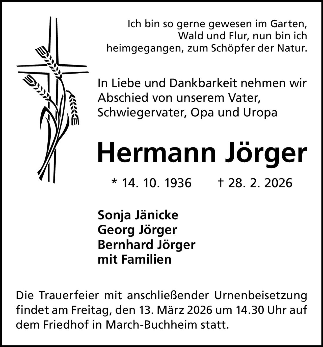 Ich bin so gerne gewesen im Garten,
Wald und Flur, nun bin ich
heimgegangen, zum Schöpfer der Natur.

In Liebe und Dankbarkeit nehmen wir
Abschied von unserem Vater,
Schwiegervater, Opa und Uropa

Hermann Jörger
* 14. 10. 1936   † 28. 2. 2026
Sonja Jänicke
Georg Jörger
Bernhard Jörger
mit Familien
Die Trauerfeier mit anschließender Urnenbeisetzung
findet am Freitag, den 13. März 2026 um 14.30 Uhr auf
dem Friedhof in March-Buchheim statt.
