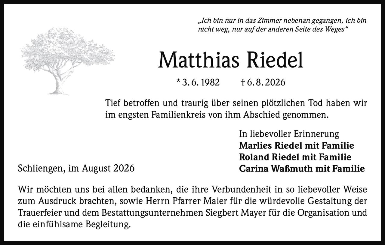 <p><i>„Ich bin nur in das Zimmer nebenan gegangen, ich bin nicht weg, nur auf der anderen Seite des Weges"</i></p>

<p><strong>Matthias Riedel</strong><br>* 3. 6. 1982  † 6. 8. 2026</p>

<p>Tief betroffen und traurig über seinen plötzlichen Tod haben wir im engsten Familienkreis von ihm Abschied genommen.</p>

<p>In liebevoller Erinnerung<br><strong>Marlies Riedel mit Familie<br>Roland Riedel mit Familie<br>Carina Waßmuth mit Familie</strong></p>

<p>Wir möchten uns bei allen bedanken, die ihre Verbundenheit in so liebevoller Weise zum Ausdruck brachten, sowie Herrn Pfarrer Maier für die würdevolle Gestaltung der Trauerfeier und dem Bestattungsunternehmen Siegbert Mayer für die Organisation und die einfühlsame Begleitung.</p>

<p>Schliengen, im August 2026</p>