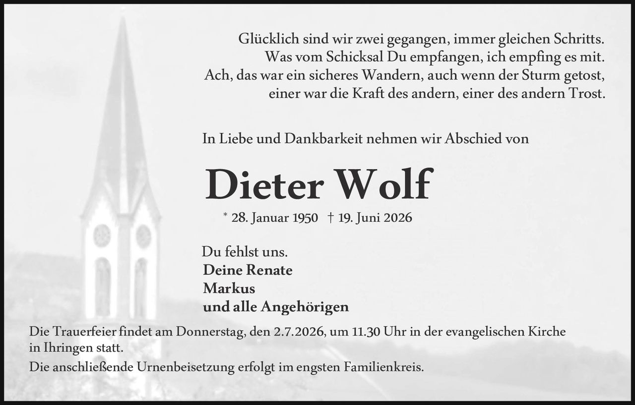 <p>Glücklich sind wir zwei gegangen, immer gleichen Schritts. Was vom Schicksal Du empfangen, ich empfing es mit. Ach, das war ein sicheres Wandern, auch wenn der Sturm getost, einer war die Kraft des andern, einer des andern Trost.</p>

<p>In Liebe und Dankbarkeit nehmen wir Abschied von</p>

<p><strong>Dieter Wolf</strong></p>

<p>* 28. Januar 1950 † 19. Juni 2026</p>

<p>Du fehlst uns.<br>
<strong>Deine Renate<br>
Markus<br>
und alle Angehörigen</strong></p>

<p>Die Trauerfeier findet am Donnerstag, den 2.7.2026, um 11.30 Uhr in der evangelischen Kirche in Ihringen statt.<br>
Die anschließende Urnenbeisetzung erfolgt im engsten Familienkreis.</p>