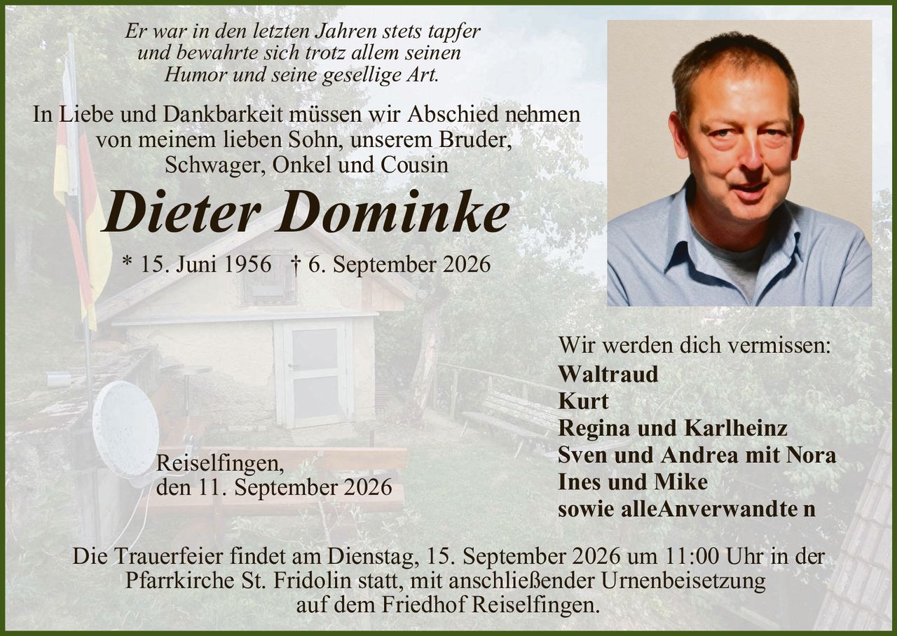 <p><i>Er war in den letzten Jahren stets tapfer und bewahrte sich trotz allem seinen Humor und seine gesellige Art.</i></p>

<p>In Liebe und Dankbarkeit müssen wir Abschied nehmen von meinem lieben Sohn, unserem Bruder, Schwager, Onkel und Cousin</p>

<p><strong>Dieter Dominke</strong></p>

<p>* 15. Juni 1956  † 6. September 2026</p>

<p>Wir werden dich vermissen:<br>
<strong>Waltraud<br>
Kurt<br>
Regina und Karlheinz<br>
Sven und Andrea mit Nora<br>
Ines und Mike<br>
sowie alleAnverwandte n</strong></p>

<p>Reiselfingen,<br>
den 11. September 2026</p>

<p>Die Trauerfeier findet am Dienstag, 15. September 2026 um 11:00 Uhr in der Pfarrkirche St. Fridolin statt, mit anschließender Urnenbeisetzung auf dem Friedhof Reiselfingen.</p>