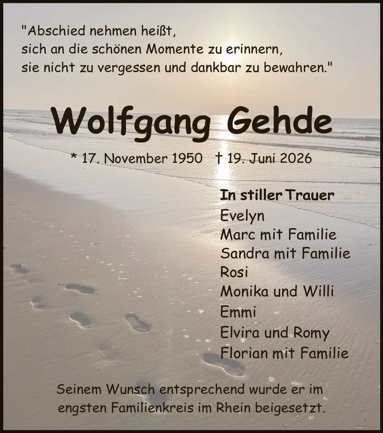 <p>"Abschied nehmen heißt, sich an die schönen Momente zu erinnern, sie nicht zu vergessen und dankbar zu bewahren."</p>

<p><strong>Wolfgang Gehde</strong><br/>* 17. November 1950  † 19. Juni 2026</p>

<p><strong>In stiller Trauer</strong><br/>Evelyn<br/>Marc mit Familie<br/>Sandra mit Familie<br/>Rosi<br/>Monika und Willi<br/>Emmi<br/>Elvira und Romy<br/>Florian mit Familie</p>

<p>Seinem Wunsch entsprechend wurde er im engsten Familienkreis im Rhein beigesetzt.</p>
