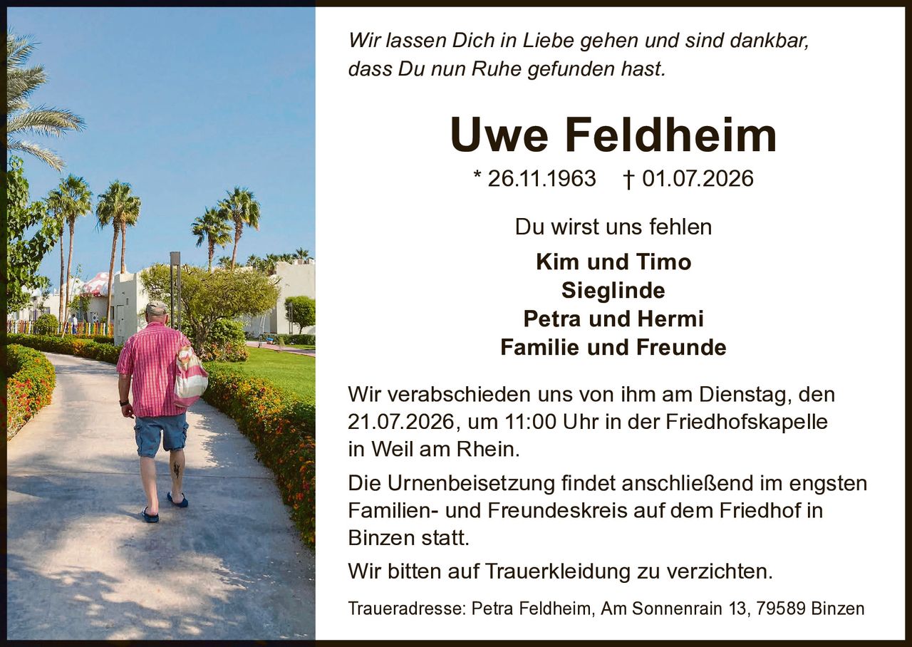 <p><i>Wir lassen Dich in Liebe gehen und sind dankbar, dass Du nun Ruhe gefunden hast.</i></p>

<p><strong>Uwe Feldheim</strong><br>* 26.11.1963 † 01.07.2026</p>

<p>Du wirst uns fehlen</p>

<p><strong>Kim und Timo<br>Sieglinde<br>Petra und Hermi<br>Familie und Freunde</strong></p>

<p>Wir verabschieden uns von ihm am Dienstag, den 21.07.2026, um 11:00 Uhr in der Friedhofskapelle in Weil am Rhein.</p>

<p>Die Urnenbeisetzung findet anschließend im engsten Familien- und Freundeskreis auf dem Friedhof in Binzen statt.</p>

<p>Wir bitten auf Trauerkleidung zu verzichten.</p>

<p>Traueradresse: Petra Feldheim, Am Sonnenrain 13, 79589 Binzen</p>