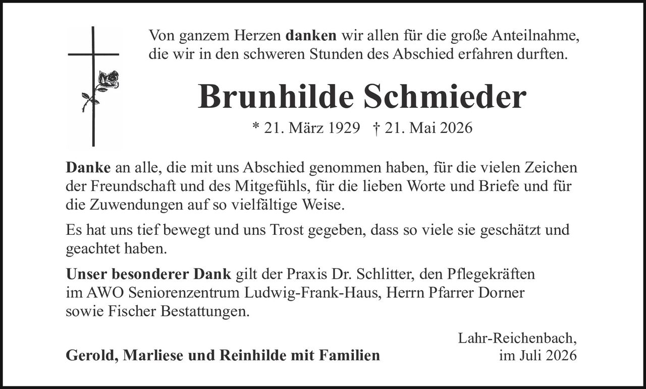 <p>Von ganzem Herzen <strong>danken</strong> wir allen für die große Anteilnahme, die wir in den schweren Stunden des Abschied erfahren durften.</p>

<p><strong>Brunhilde Schmieder</strong><br/>* 21. März 1929 † 21. Mai 2026</p>

<p><strong>Danke</strong> an alle, die mit uns Abschied genommen haben, für die vielen Zeichen der Freundschaft und des Mitgefühls, für die lieben Worte und Briefe und für die Zuwendungen auf so vielfältige Weise.</p>

<p>Es hat uns tief bewegt und uns Trost gegeben, dass so viele sie geschätzt und geachtet haben.</p>

<p><strong>Unser besonderer Dank</strong> gilt der Praxis Dr. Schlitter, den Pflegekräften im AWO Seniorenzentrum Ludwig-Frank-Haus, Herrn Pfarrer Dorner sowie Fischer Bestattungen.</p>

<p>Lahr-Reichenbach,<br/>im Juli 2026</p>

<p><strong>Gerold, Marliese und Reinhilde mit Familien</strong></p>