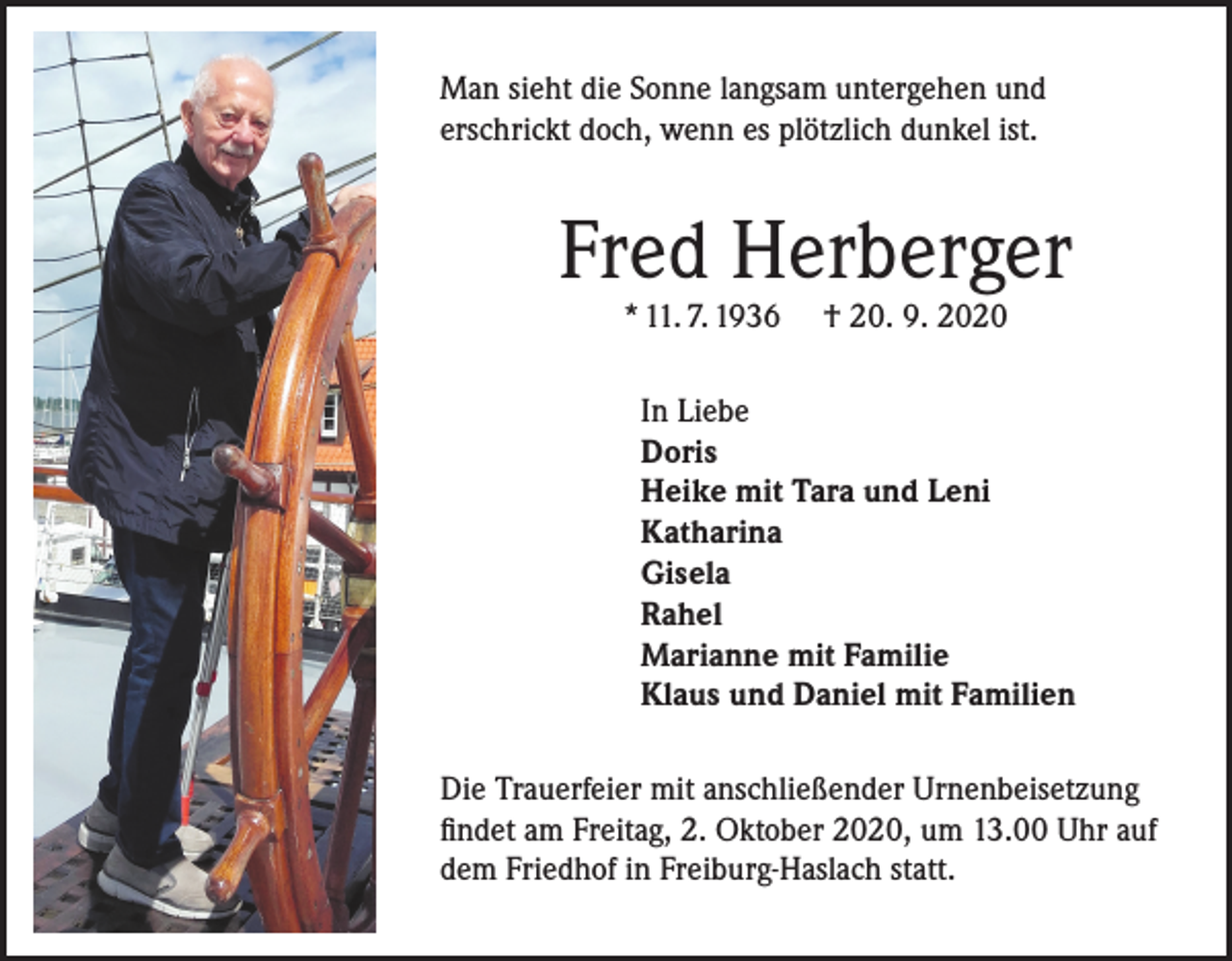 <p>Man sieht die Sonne langsam untergehen und<br />erschrickt doch, wenn es plötzlich dunkel ist.</p><p>Fred Herberger<br />* 11. 7. 1936</p><p>† 20. 9. 2020</p><p>In Liebe<br />Doris<br />Heike mit Tara und Leni<br />Katharina<br />Gisela<br />Rahel<br />Marianne mit Familie<br />Klaus und Daniel mit Familien<br />Die Trauerfeier mit anschließender Urnenbeisetzung<br />findet am Freitag, 2. Oktober 2020, um 13.00 Uhr auf<br />dem Friedhof in Freiburg-Haslach statt.</p>