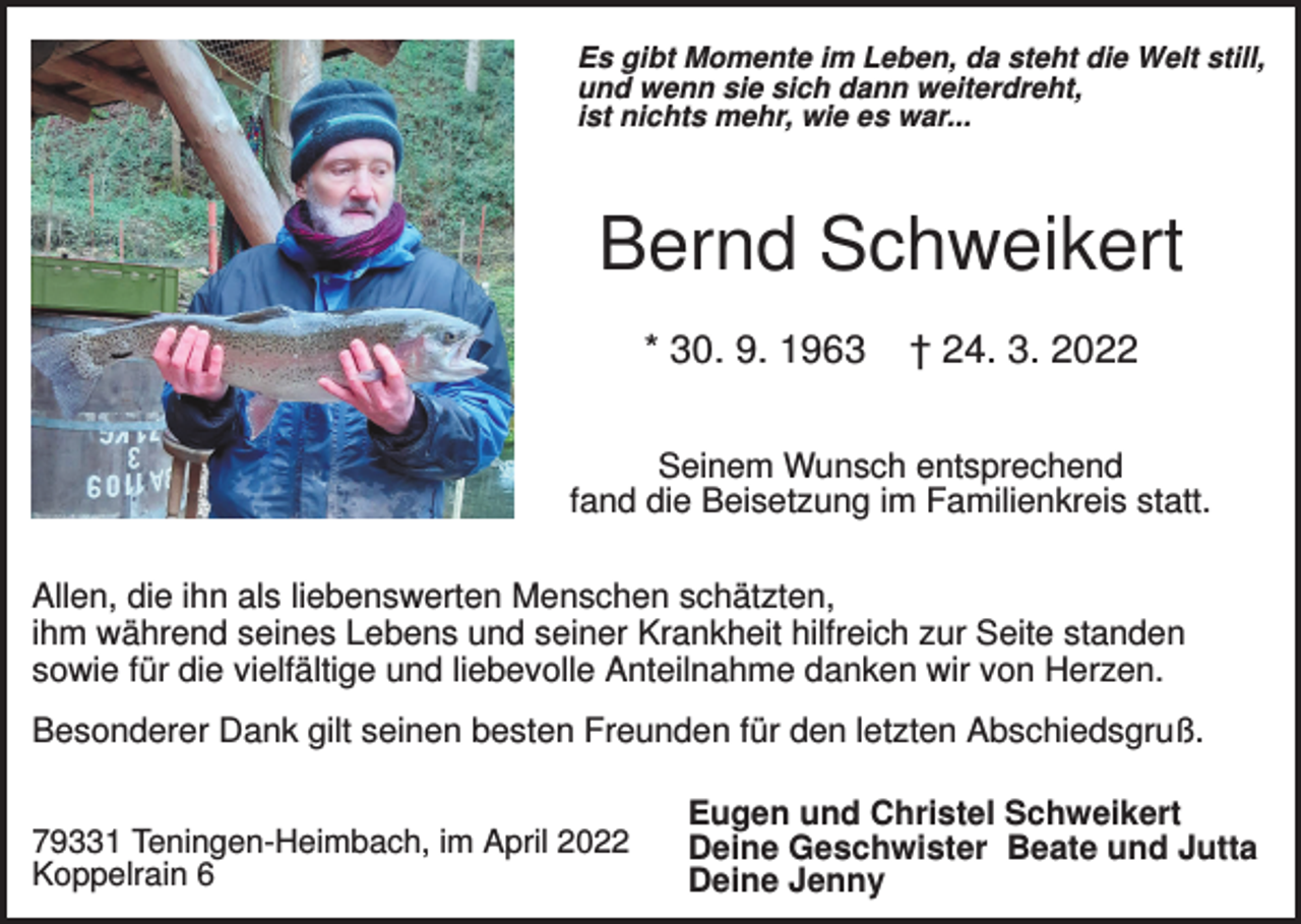 <p>Es gibt Momente im Leben, da steht die Welt still,<br />und wenn sie sich dann weiterdreht,<br />ist nichts mehr, wie es war...</p><p>Bernd Schweikert<br />* 30. 9. 1963</p><p>† 24. 3. 2022</p><p>Seinem Wunsch entsprechend<br />fand die Beisetzung im Familienkreis statt.<br />Allen, die ihn als liebenswerten Menschen schätzten,<br />ihm während seines Lebens und seiner Krankheit hilfreich zur Seite standen<br />sowie für die vielfältige und liebevolle Anteilnahme danken wir von Herzen.<br />Besonderer Dank gilt seinen besten Freunden für den letzten Abschiedsgruß.<br />79331 Teningen-Heimbach, im April 2022<br />Koppelrain 6</p><p>Eugen und Christel Schweikert<br />Deine Geschwister Beate und Jutta<br />Deine Jenny</p>