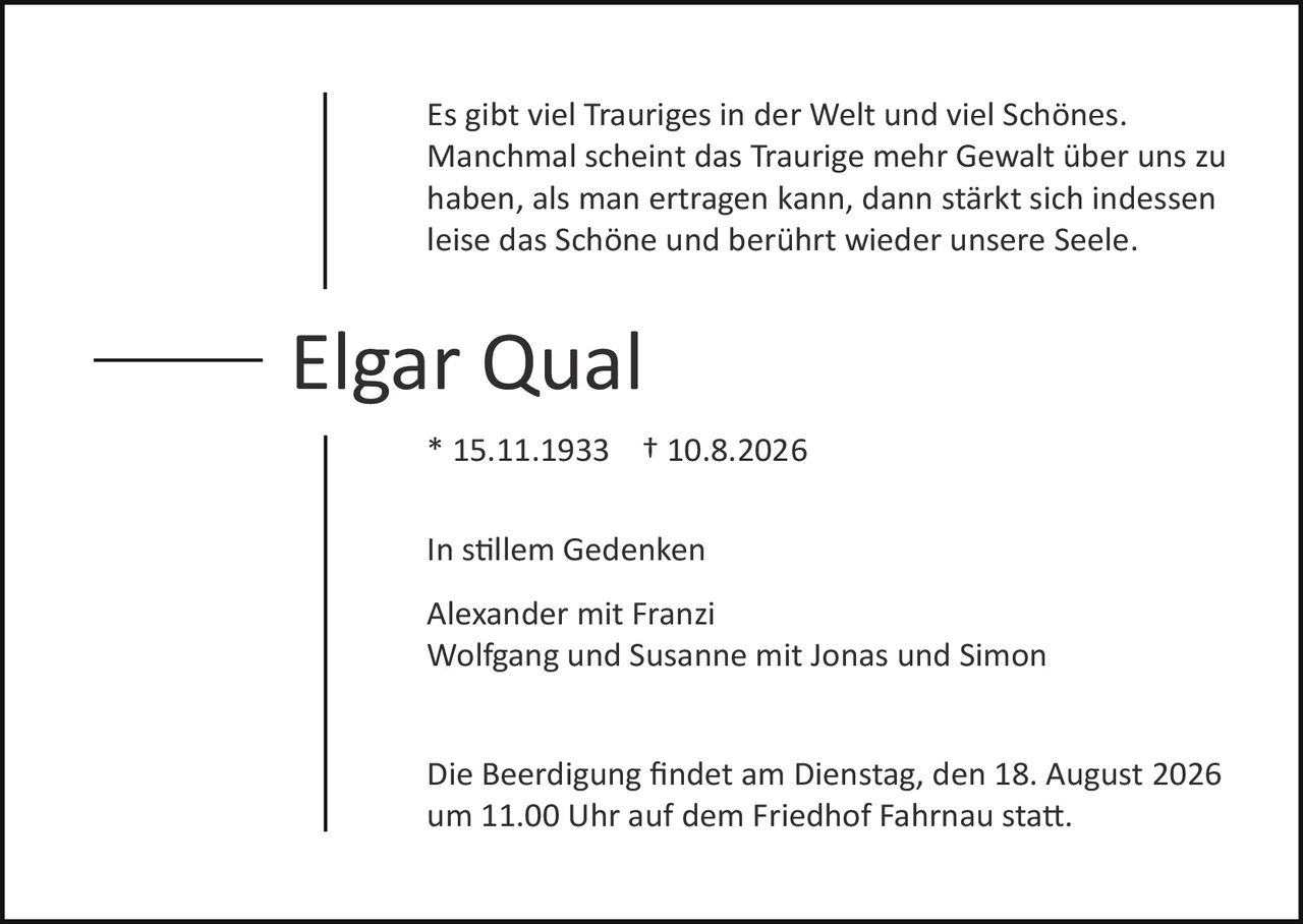 <p>Es gibt viel Trauriges in der Welt und viel Schönes. Manchmal scheint das Traurige mehr Gewalt über uns zu haben, als man ertragen kann, dann stärkt sich indessen leise das Schöne und berührt wieder unsere Seele.</p>

<p><strong>Elgar Qual</strong></p>

<p>* 15.11.1933 † 10.8.2026</p>

<p>In stillem Gedenken</p>

<p>Alexander mit Franzi<br/>Wolfgang und Susanne mit Jonas und Simon</p>

<p>Die Beerdigung findet am Dienstag, den 18. August 2026 um 11.00 Uhr auf dem Friedhof Fahrnau statt.</p>