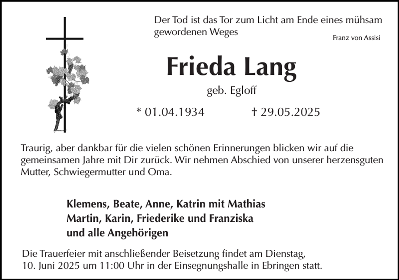 <p>Der Tod ist das Tor zum Licht am Ende eines mühsam<br />gewordenen Weges<br />Franz von Assisi</p><p>Frieda Lang<br />geb. Egloff</p><p>* 01.04.1934</p><p>† 29.05.2025</p><p>Traurig, aber dankbar für die vielen schönen Erinnerungen blicken wir auf die<br />gemeinsamen Jahre mit Dir zurück. Wir nehmen Abschied von unserer herzensguten<br />Mutter, Schwiegermutter und Oma.</p><p>Klemens, Beate, Anne, Katrin mit Mathias<br />Martin, Karin, Friederike und Franziska<br />und alle Angehörigen<br />Die Trauerfeier mit anschließender Beisetzung findet am Dienstag,<br />10. Juni 2025 um 11:00 Uhr in der Einsegnungshalle in Ebringen statt.</p>