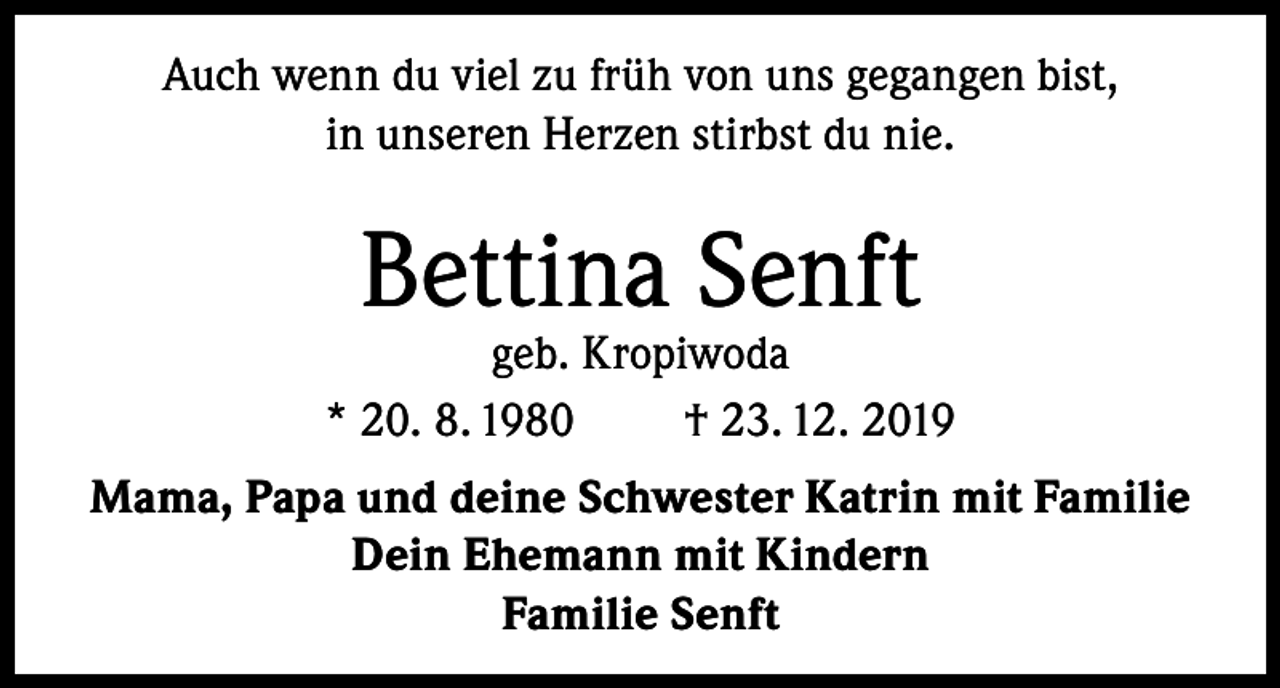 <p>Auch wenn du viel zu früh von uns gegangen bist,<br />in unseren Herzen stirbst du nie.</p><p>Bettina Senft</p><p>geb. Kropiwoda<br />* 20. 8. 1980<br />† 23. 12. 2019<br />Mama, Papa und deine Schwester Katrin mit Familie<br />Dein Ehemann mit Kindern<br />Familie Senft</p>