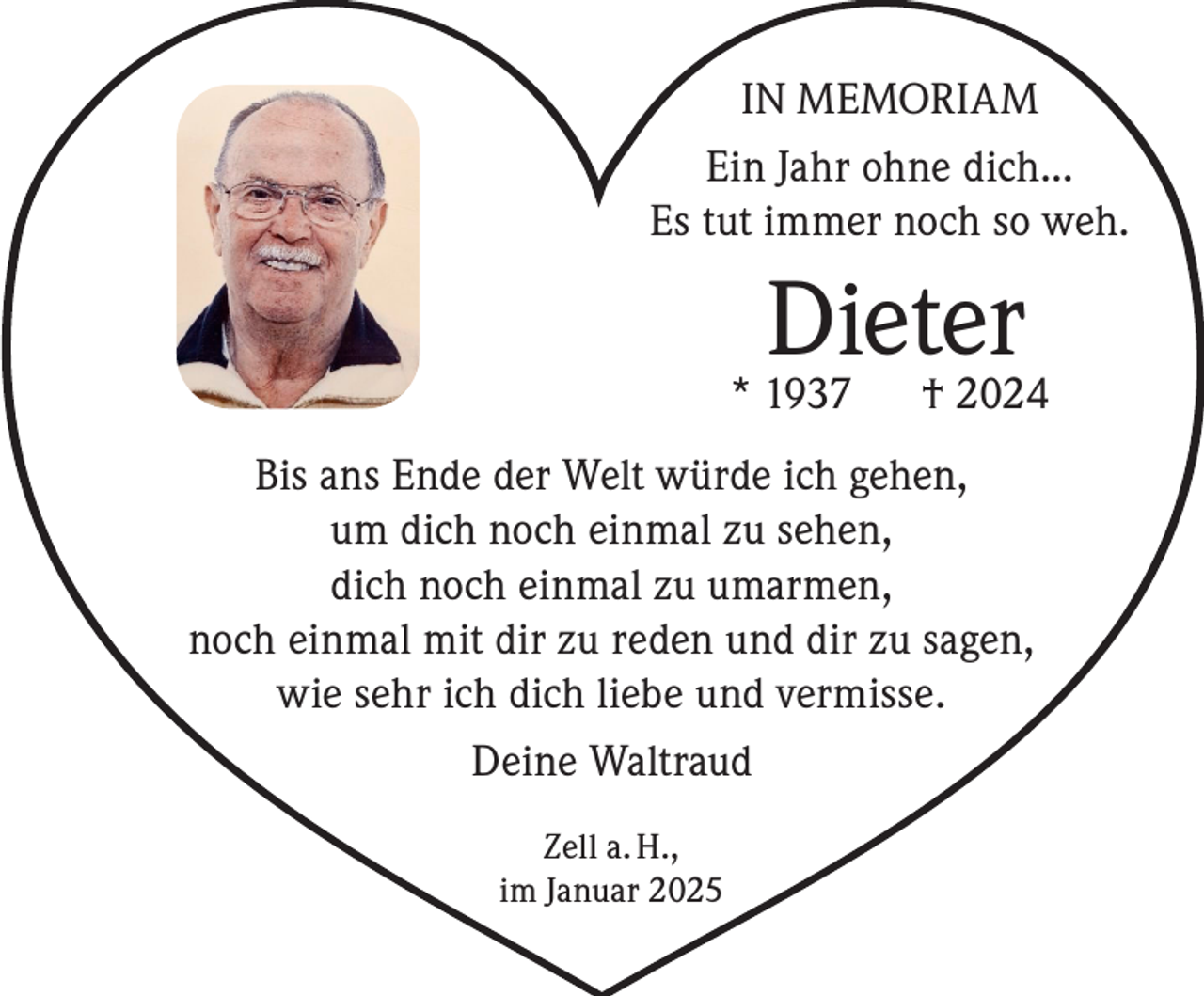<p>IN MEMORIAM<br />Ein Jahr ohne dich...<br />Es tut immer noch so weh.</p><p>Dieter<br />† 2024</p><p>* 1937</p><p>Bis ans Ende der Welt würde ich gehen,<br />um dich noch einmal zu sehen,<br />dich noch einmal zu umarmen,<br />noch einmal mit dir zu reden und dir zu sagen,<br />wie sehr ich dich liebe und vermisse.<br />Deine Waltraud<br />Zell a. H.,<br />im Januar 2025</p>