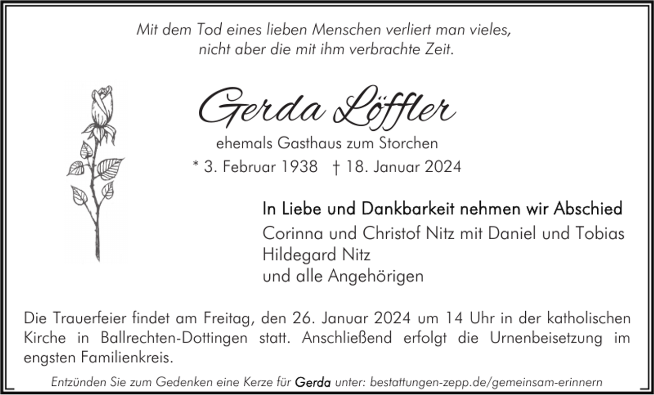 <p>Mit dem Tod eines lieben Menschen verliert man vieles,<br />nicht aber die mit ihm verbrachte Zeit.</p><p>Gerda Löffler</p><p>ehemals Gasthaus zum Storchen<br />* 3. Februar 1938 † 18. Januar 2024</p><p>Corinna und Christof Nitz mit Daniel und Tobias<br />Hildegard Nitz<br />und alle Angehörigen<br />Die Trauerfeier findet am Freitag, den 26. Januar 2024 um 14 Uhr in der katholischen<br />Kirche in Ballrechten-Dottingen statt. Anschließend erfolgt die Urnenbeisetzung im<br />engsten Familienkreis.<br />Entzünden Sie zum Gedenken eine Kerze für</p><p>unter: bestattungen-zepp.de/gemeinsam-erinnern</p>